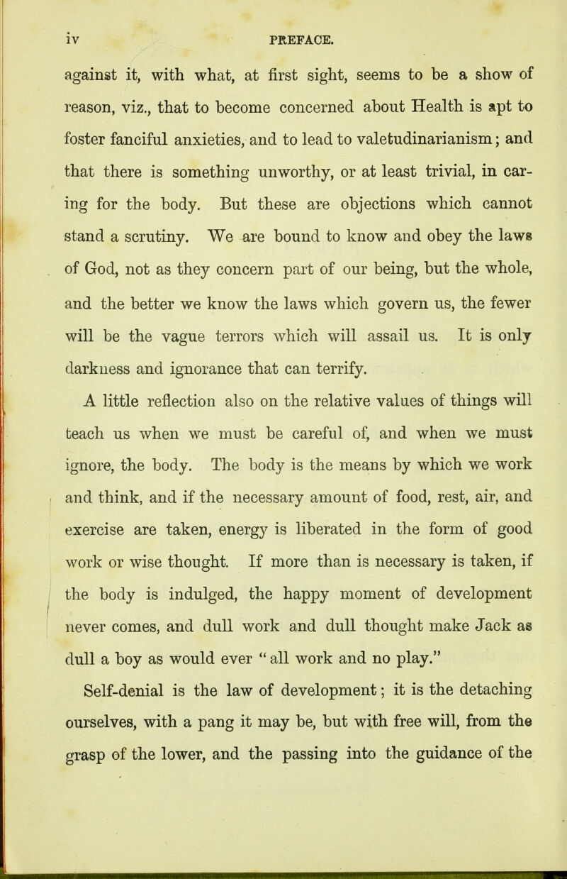 against it, with what, at first sight, seems to be a show of reason, viz., that to become concerned about Health is apt to foster fanciful anxieties, and to lead to valetudinarianism; and that there is something unworthy, or at least trivial, in car- ing for the body. But these are objections which cannot stand a scrutiny. We are bound to know and obey the laws of God, not as they concern part of our being, but the whole, and the better we know the laws which govern us, the fewer will be the vague terrors which will assail us. It is only darkness and ignorance that can terrify. A little reflection also on the relative values of things will teach us when we must be careful of, and when we must ignore, the body. The body is the means by which we work and think, and if the necessary amount of food, rest, air, and exercise are taken, energy is liberated in the form of good work or wise thought. If more than is necessary is taken, if the body is indulged, the happy moment of development never comes, and dull work and dull thought make Jack as dull a boy as would ever  all work and no play. Self-denial is the law of development; it is the detaching ourselves, with a pang it may be, but with free will, from the grasp of the lower, and the passing into the guidance of the