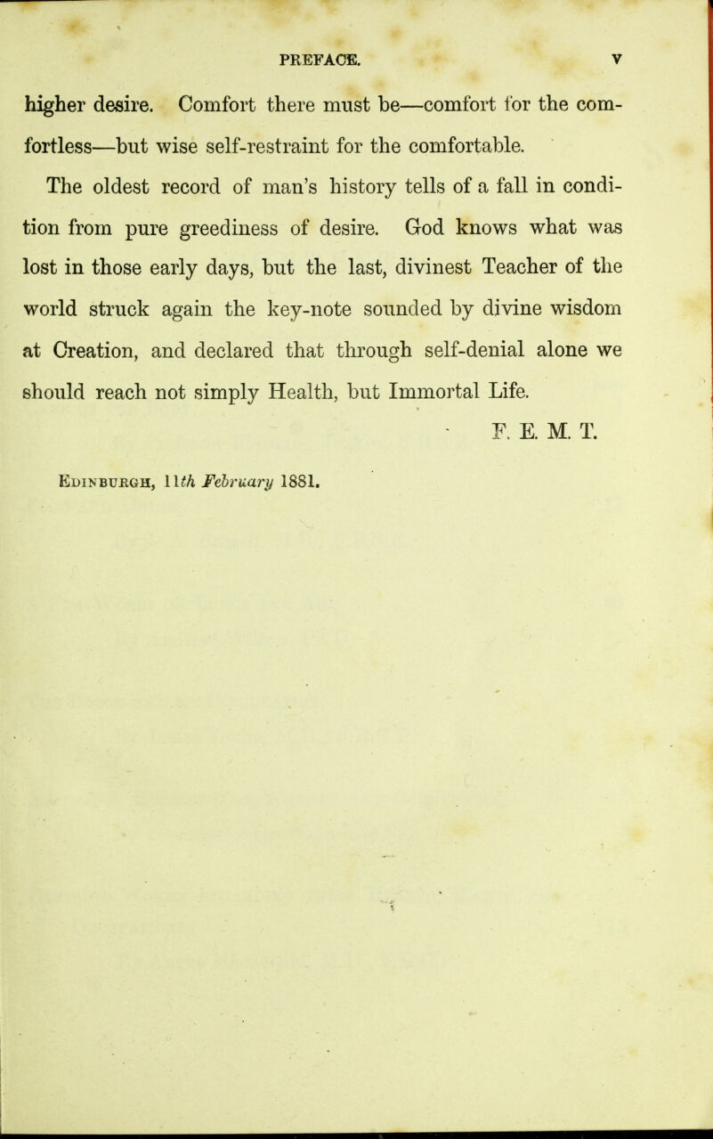 higher desire. Comfort there must be—comfort for the com- fortless—but wise self-restraint for the comfortable. The oldest record of man's history tells of a fall in condi- tion from pure greediness of desire. God knows what was lost in those early days, but the last, divinest Teacher of the world struck again the key-note sounded by divine wisdom at Creation, and declared that through self-denial alone we should reach not simply Health, but Immortal Life. F. E. M. T. Edinburgh, llth February 1881.