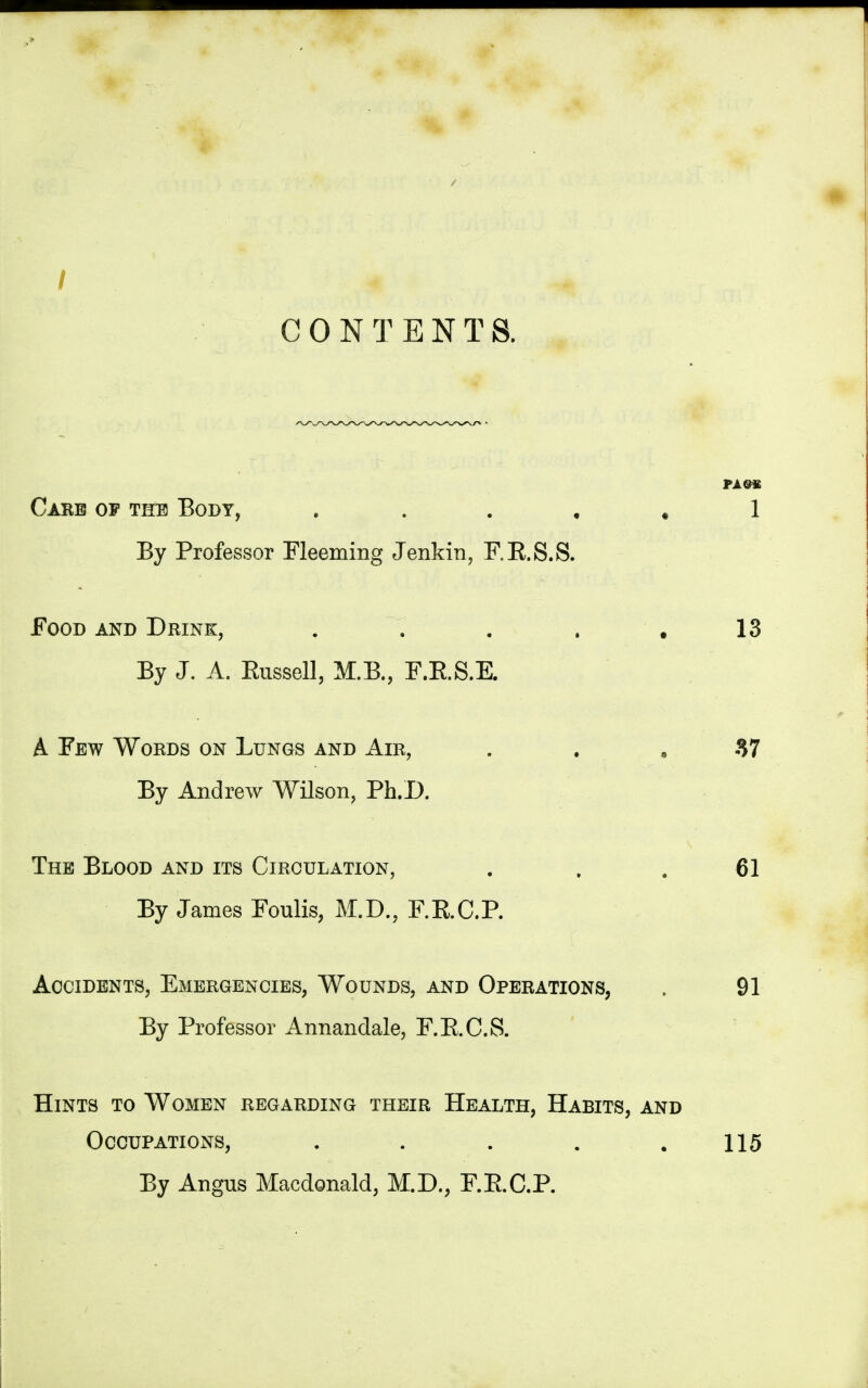 / CONTENTS. PASS Care of the Body, 1 By Professor Fleeming Jenkin, F.E.S.S. Food and Drink, . . . , .13 By J. A. Russell, M.B., F.E.S.E. A Few Words on Lungs and Air, 37 By Andrew Wilson, Ph.D. The Blood and its Circulation, . . . 61 By James Foulis, M.D., F.E.C.P. Accidents, Emergencies, Wounds, and Operations, . 91 By Professor Annandale, F.E.C.S. Hints to Women regarding their Health, Habits, and Occupations, . . . . .115 By Angus Macdonald, M.D., F.E.C.P.