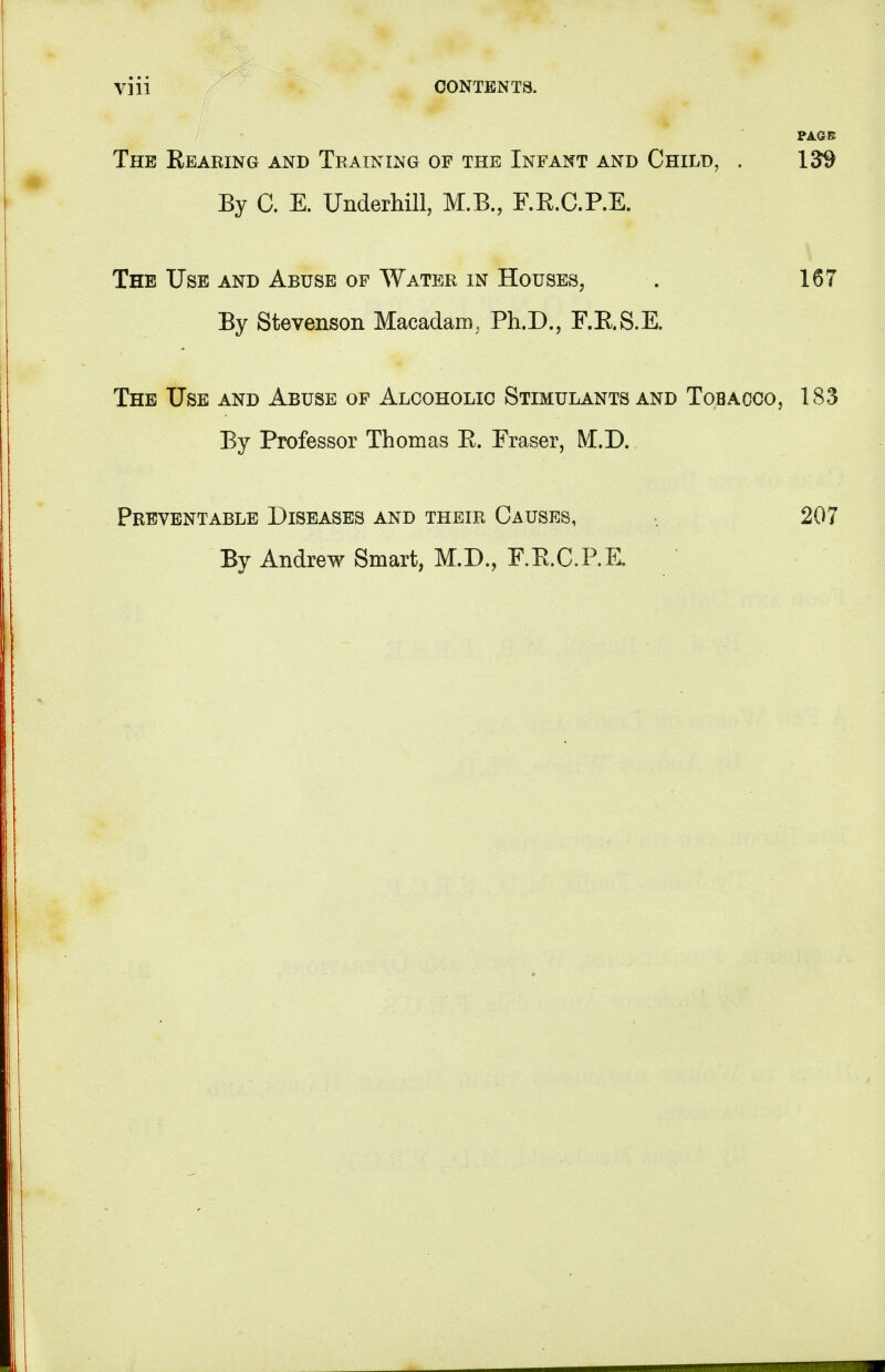 ViH CONTENTS. / PAGE The Rearing and Training of the Infant and Child. . 13$ By C. E. Underhill, M.B., F.R.C.P.E. The Use and Abuse of Water in Houses, . 167 By Stevenson Macadam, Ph.D., F.RS.E. The Use and Abuse of Alcoholic Stimulants and Tobacco, 183 By Professor Thomas R. Eraser, M.D. Preventable Diseases and their Causes, By Andrew Smart, M.D., F.RC.P.K 207