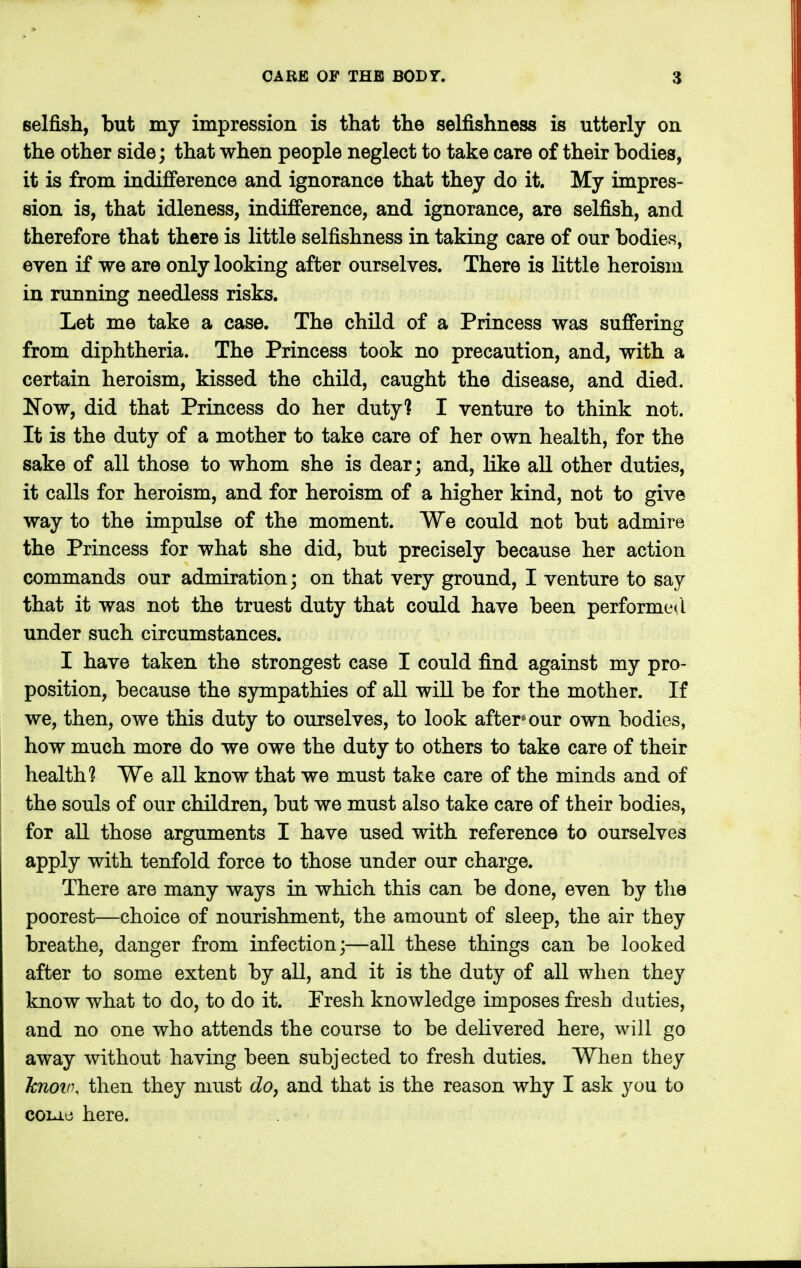selfish, but my impression is that the selfishness is utterly on the other side; that when people neglect to take care of their bodies, it is from indifference and ignorance that they do it. My impres- sion is, that idleness, indifference, and ignorance, are selfish, and therefore that there is little selfishness in taking care of our bodies, even if we are only looking after ourselves. There is little heroism in running needless risks. Let me take a case. The child of a Princess was suffering from diphtheria. The Princess took no precaution, and, with a certain heroism, kissed the child, caught the disease, and died. Now, did that Princess do her duty] I venture to think not. It is the duty of a mother to take care of her own health, for the sake of all those to whom she is dear; and, like all other duties, it calls for heroism, and for heroism of a higher kind, not to give way to the impulse of the moment. We could not but admire the Princess for what she did, but precisely because her action commands our admiration; on that very ground, I venture to say that it was not the truest duty that could have been performed under such circumstances. I have taken the strongest case I could find against my pro- position, because the sympathies of all will be for the mother. If we, then, owe this duty to ourselves, to look after* our own bodies, how much more do we owe the duty to others to take care of their health? We all know that we must take care of the minds and of the souls of our children, but we must also take care of their bodies, for all those arguments I have used with reference to ourselves apply with tenfold force to those under our charge. There are many ways in which this can be done, even by the poorest—choice of nourishment, the amount of sleep, the air they breathe, danger from infection;—all these things can be looked after to some extent by all, and it is the duty of all when they know what to do, to do it. Presh knowledge imposes fresh duties, and no one who attends the course to be delivered here, will go away without having been subjected to fresh duties. When they knov\ then they must do, and that is the reason why I ask you to cou.e here.