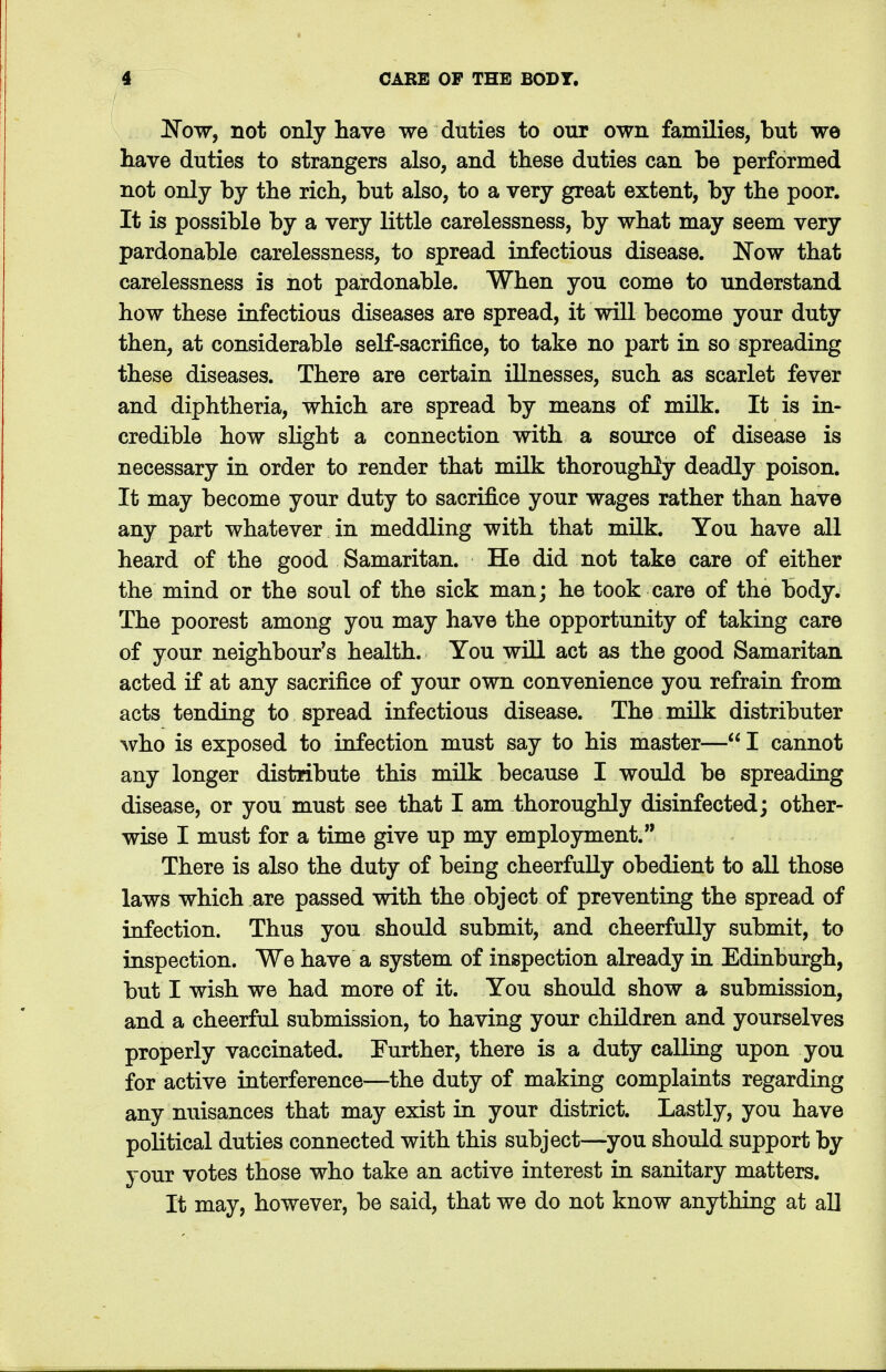 Now, not only have we duties to our own families, but we have duties to strangers also, and these duties can be performed not only by the rich, but also, to a very great extent, by the poor. It is possible by a very little carelessness, by what may seem very pardonable carelessness, to spread infectious disease. Now that carelessness is not pardonable. When you come to understand how these infectious diseases are spread, it will become your duty then, at considerable self-sacrifice, to take no part in so spreading these diseases. There are certain illnesses, such as scarlet fever and diphtheria, which are spread by means of milk. It is in- credible how slight a connection with a source of disease is necessary in order to render that milk thoroughly deadly poison. It may become your duty to sacrifice your wages rather than have any part whatever in meddling with that milk. You have all heard of the good Samaritan. He did not take care of either the mind or the soul of the sick man; he took care of the body. The poorest among you may have the opportunity of taking care of your neighbour's health. You will act as the good Samaritan acted if at any sacrifice of your own convenience you refrain from acts tending to spread infectious disease. The milk distributer who is exposed to infection must say to his master—I cannot any longer distribute this milk because I would be spreading disease, or you must see that I am thoroughly disinfected; other- wise I must for a time give up my employment. There is also the duty of being cheerfully obedient to all those laws which are passed with the object of preventing the spread of infection. Thus you should submit, and cheerfully submit, to inspection. We have a system of inspection already in Edinburgh, but I wish we had more of it. You should show a submission, and a cheerful submission, to having your children and yourselves properly vaccinated. Further, there is a duty calling upon you for active interference—the duty of making complaints regarding any nuisances that may exist in your district. Lastly, you have political duties connected with this subject—you should support by your votes those who take an active interest in sanitary matters. It may, however, be said, that we do not know anything at all