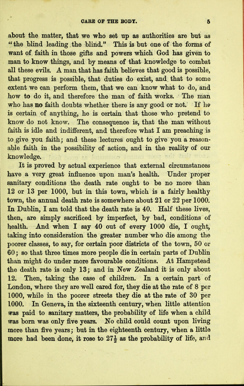 about the matter, that we who set up as authorities are but as the blind leading the blind. This is but one of the forms of want of faith in those gifts and powers which God has given to man to know things, and by means of that knowledge to combat all these evils. A man that has faith believes that good is possible, that progress is possible, that duties do exist, and that to some extent we can perform them, that we can know what to do, and how to do it, and therefore the man of faith works. The man who has no faith doubts whether there is any good or not. If he is certain of anything, he is certain that those who pretend to know do not know. The consequence is, that the man without faith is idle and indifferent, and therefore what I am preaching is to give you faith; and these lectures ought to give you a reason- able faith in the possibility of action, and in the reality of our knowledge. It is proved by actual experience that external circumstances have a very great influence upon man's health. Under proper sanitary conditions the death rate ought to be no more than 12 or 13 per 1000, but in this town, which is a fairly healthy town, the annual death rate is somewhere about 21 or 22 per 1000. In Dublin, I am told that the death rate is 40. Half these lives, then, are simply sacrificed by imperfect, by bad, conditions of health. And when I say 40 out of every 1000 die, I ought, taking into consideration the greater number who die among the poorer classes, to say, for certain poor districts of the town, 50 or 60; so that three times more people die in certain parts of Dublin than might do under more favourable conditions. At Hampstead the death rate is only 13; and in New Zealand it is only about 12. Then, taking the case of children. In a certain part of London, where they are well cared for, they die at the rate of 8 per 1000, while in the poorer streets they die at the rate of 30 per 1000. In Geneva, in the sixteenth century, when little attention was paid to sanitary matters, the probability of life when a child was born was only five years. No child could count upon living more than five years; but in the eighteenth century, when a little more had been done, it rose to 27^ as the probability of life, and