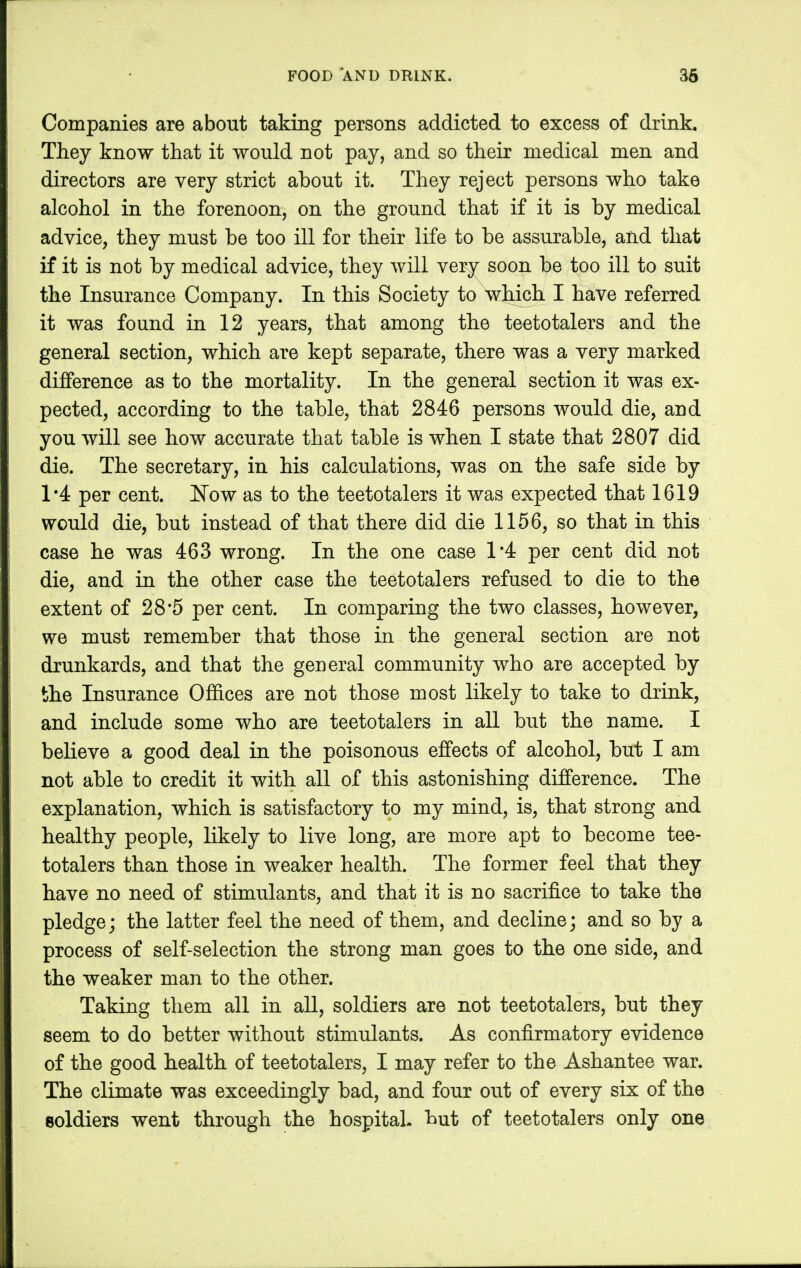 Companies are about taking persons addicted to excess of drink. They know that it would not pay, and so their medical men and directors are very strict about it. They reject persons who take alcohol in the forenoon, on the ground that if it is by medical advice, they must be too ill for their life to be assurable, and that if it is not by medical advice, they will very soon be too ill to suit the Insurance Company. In this Society to which I have referred it was found in 12 years, that among the teetotalers and the general section, which are kept separate, there was a very marked difference as to the mortality. In the general section it was ex- pected, according to the table, that 2846 persons would die, and you will see how accurate that table is when I state that 2807 did die. The secretary, in his calculations, was on the safe side by 1*4 per cent. Now as to the teetotalers it was expected that 1619 would die, but instead of that there did die 1156, so that in this case he was 463 wrong. In the one case 1*4 per cent did not die, and in the other case the teetotalers refused to die to the extent of 28*5 per cent. In comparing the two classes, however, we must remember that those in the general section are not drunkards, and that the general community who are accepted by the Insurance Offices are not those most likely to take to drink, and include some who are teetotalers in all but the name. I believe a good deal in the poisonous effects of alcohol, but I am not able to credit it with all of this astonishing difference. The explanation, which is satisfactory to my mind, is, that strong and healthy people, likely to live long, are more apt to become tee- totalers than those in weaker health. The former feel that they have no need of stimulants, and that it is no sacrifice to take the pledge; the latter feel the need of them, and decline; and so by a process of self-selection the strong man goes to the one side, and the weaker man to the other. Taking them all in all, soldiers are not teetotalers, but they seem to do better without stimulants. As confirmatory evidence of the good health of teetotalers, I may refer to the Ashantee war. The climate was exceedingly bad, and four out of every six of the soldiers went through the hospital, but of teetotalers only one