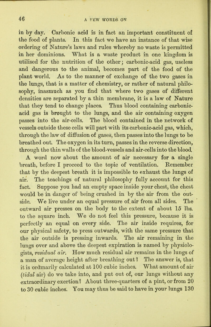 in by day. Carbonic acid is in fact an important constituent of the food of plants. In this fact we have an instance of that wise ordering of Nature's laws and rules whereby no waste is permitted in her dominions. What is a waste product in one kingdom is utilised for the nutrition of the other; carbonic-acid gas, useless and dangerous to the animal, becomes part of the food of the plant world. As to the manner of exchange of the two gases in the lungs, that is a matter of chemistry, or rather of natural philo- sophy, inasmuch as you find that where two gases of different densities are separated by a thin membrane, it is a law of Nature that they tend to change places. Thus blood containing carbonic- acid gas is brought to the lungs, and the air containing oxygen passes into the air-cells. The blood contained in the network of vessels outside these cells will part with its carbonic-acid gas, which, through the law of diffusion of gases, then passes into the lungs to be breathed out. The oxygen in its turn, passes in the reverse direction, through the thin walls of the blood-vessels and air-cells into the blood A word now about the amount of air necessary for a single breath, before I proceed to the topic of ventilation. Remember that by the deepest breath it is impossible to exhaust the lungs of air. The teachings of natural philosophy fully account for this fact. Suppose you had an empty space inside your chest, the chest would be in danger of being crushed in by the air from the out- side. We live under an equal pressure of air from all sides. The outward air presses on the body to the extent of about 15 lbs. to the square inch. We do not feel this pressure, because it is perfectly an equal on every side. The air inside requires, for our physical safety, to press outwards, with the same pressure that the air outside is pressing inwards. The air remaining in the lungs over and above the deepest expiration is named by physiolo- gists, residual air. How much residual air remains in the lungs of a man of average height after breathing out? The answer is, that it is ordinarily calculated at 100 cubic inches. What amount of air (tidal air) do we take into, and put out of, our lungs without any extraordinary exertion 1 About three-quarters of a pint, or from 20 to 30 cubic inches. You may thus be said to have in your lungs 130