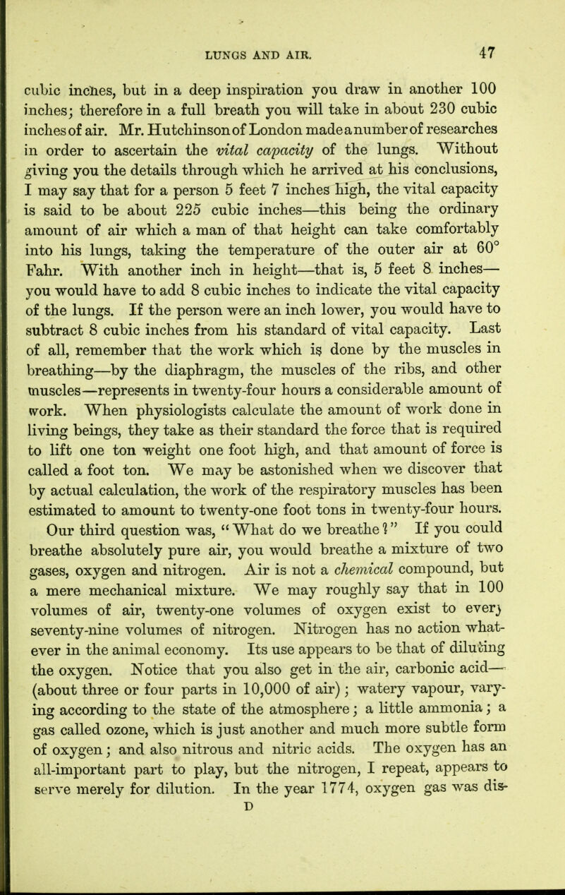 cubic inches, but in a deep inspiration you draw in another 100 inches; therefore in a full breath you will take in about 230 cubic inches of air. Mr. Hutchinson of London made a number of researches in order to ascertain the vital capacity of the lungs. Without giving you the details through which he arrived at his conclusions, I may say that for a person 5 feet 7 inches high, the vital capacity is said to be about 225 cubic inches—this being the ordinary amount of air which a man of that height can take comfortably into his lungs, taking the temperature of the outer air at 60° Fahr. With another inch in height—that is, 5 feet 8 inches— you would have to add 8 cubic inches to indicate the vital capacity of the lungs. If the person were an inch lower, you would have to subtract 8 cubic inches from his standard of vital capacity. Last of all, remember that the work which is done by the muscles in breathing—by the diaphragm, the muscles of the ribs, and other muscles—represents in twenty-four hours a considerable amount of work. When physiologists calculate the amount of work done in living beings, they take as their standard the force that is required to lift one ton weight one foot high, and that amount of force is called a foot ton. We may be astonished when we discover that by actual calculation, the work of the respiratory muscles has been estimated to amount to twenty-one foot tons in twenty-four hours. Our third question was,  What do we breathe ? If you could breathe absolutely pure air, you would breathe a mixture of two gases, oxygen and nitrogen. Air is not a chemical compound, but a mere mechanical mixture. We may roughly say that in 100 volumes of air, twenty-one volumes of oxygen exist to ever} seventy-nine volumes of nitrogen. Nitrogen has no action what- ever in the animal economy. Its use appears to be that of diluting the oxygen. Notice that you also get in the air, carbonic acid— (about three or four parts in 10,000 of air) \ watery vapour, vary- ing according to the state of the atmosphere; a little ammonia; a gas called ozone, which is just another and much more subtle form of oxygen; and also nitrous and nitric acids. The oxygen has an all-important part to play, but the nitrogen, I repeat, appears to serve merely for dilution. In the year 1774, oxygen gas was dis- D