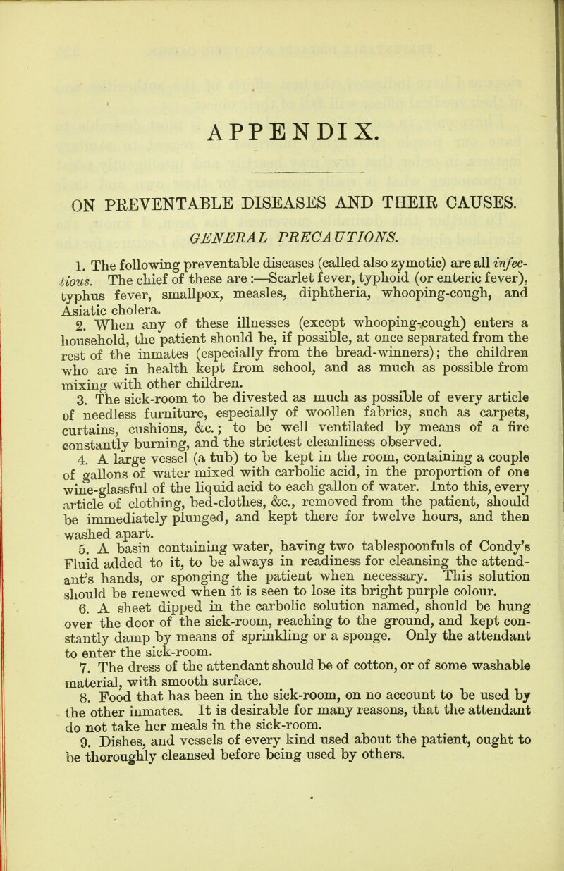 ON PREVENTABLE DISEASES AND THEIR CAUSES. GENERAL PRECAUTIONS. 1. The following preventable diseases (called also zymotic) are all infec- tious. The chief of these are :—Scarlet fever, typhoid (or enteric fever), typhus fever, smallpox, measles, diphtheria, whooping-cough, and Asiatic cholera. 2. When any of these illnesses (except whooping-cough) enters a household, the patient should be, if possible, at once separated from the rest of the inmates (especially from the bread-winners); the children who are in health kept from school, and as much as possible from mixing with other children. 3. The sick-room to be divested as much as possible of every article of needless furniture, especially of woollen fabrics, such as carpets, curtains, cushions, &c.; to be well ventilated by means of a fire constantly burning, and the strictest cleanliness observed. 4. A large vessel (a tub) to be kept in the room, containing a couple of gallons of water mixed with carbolic acid, in the proportion of one wine-glassful of the liquid acid to each gallon of water. Into this, every article of clothing, bed-clothes, &c, removed from the patient, should be immediately plunged, and kept there for twelve hours, and then washed apart. 5. A basin containing water, having two tablespoonfuls of Condy's Fluid added to it, to be always in readiness for cleansing the attend- ant's hands, or sponging the patient when necessary. This solution should be renewed when it is seen to lose its bright purple colour. 6. A sheet dipped in the carbolic solution named, should be hung over the door of the sick-room, reaching to the ground, and kept con- stantly damp by means of sprinkling or a sponge. Only the attendant to enter the sick-room. 7. The dress of the attendant should be of cotton, or of some washable material, with smooth surface. 8. Food that has been in the sick-room, on no account to be used by the other inmates. It is desirable for many reasons, that the attendant do not take her meals in the sick-room. 9. Dishes, and vessels of every kind used about the patient, ought to be thoroughly cleansed before being used by others.