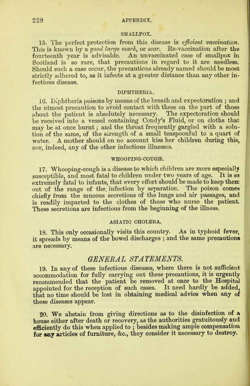 SMALLPOX. 15. The perfect protection from this disease is efficient vaccination. This is known by a good large mark, or scar. Ee-vaccination after the fourteenth year is advisable. An unvaccinated case of smallpox in Scotland is so rare, that precautions in regard to it are needless. Should such a case occur, the precautions already named should be most strictly adhered to, as it infects at a greater distance than any other in- fectious disease. DIPHTHEEIA. 16. Diphtheria poisons by means of the breath and expectoration ; and the utmost precaution to avoid contact with these on the part of those about the patient is absolutely necessary. The expectoration should be received into a vessel containing Condy's Fluid, or on cloths that may be at once burnt; and the throat frequently gargled with a solu- tion of the same, of the strength of a small teaspoonful to a quart of water. A mother should on no account kiss her children during this, nor, indeed, any of the other infectious illnesses. WHOOPING-COUGH. 17. Whooping-cough is a disease to which children are more especially susceptible, and most fatal to children under two years of age. It is sa extremely fatal to infants, that every effort should be made to keep them out of the range of the. infection by separation. The poison comes chiefly from the mucous secretions of the lungs and air passages, and is readily imparted to the clothes of those who nurse. the patient. These secretions are infectious from the beginning of the illness. ASIATIC CHOLERA. 18. This only occasionally visits this country. As in typhoid fevei; it spreads by means of the bowel discharges ; and the same precaution* are necessary. GENERAL STATEMENTS. 19. In any of these infectious diseases, where there is not sufficient accommodation for fully carrying out these precautions, it is urgently recommended that the patient be removed at once to the Hospital appointed for the reception of such cases. It need hardly be added, that no time should be lost in obtaining medical advice when any of these diseases appear. 20. We abstain from giving directions as to the disinfection of a house either after death or recovery, as the authorities gratuitously and efficiently do this when applied to ; besides making ample compensation for any articles of furniture, &c, they consider it necessary to destroy.