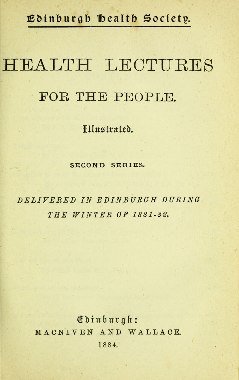 iBMn&urob Ibealtb Society HEALTH LECTUEES FOR THE PEOPLE. illustrate. SECOND SERIES. DELIVERED IN E DIN BURGH DURING TEE WINTER OF 1881-82. (Simtbttrgh: MACNIYEN AND WALLACE. 1884.