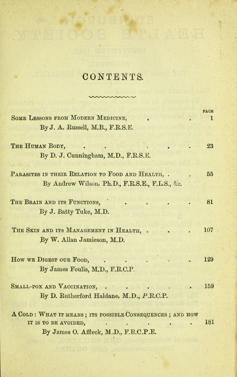 CONTENTS. PAGE Some Lessons from Modern Medicine, , . 1 By J. A. Eussell, M.B., F.K.S.E. The Human Body, . ... 23 By D. J. Cunningham, M.D., F.K.S.E. Parasites in their Eelation to Food and Health, . . 55 By Andrew Wilson, Ph.D., F.B.S.E., F.L.S., & The Brain and its Functions, ' . . . 81 By J. Batty Tuke, M.D. The Skin and its Management in Health, . . . 107 By W. Allan Jamieson, M.D. How we Digest our Food, . . . . .129 By James Foulis, M.D., F.K.C.P. Small-pox and Vaccination, . 159 By D. Butherford Haldane, M.D., P.B.C.P. A Cold : What it means ; its possible Consequences ; and how it is to be avoided, ..... 181 By James O. Affleck, M.D., F.B.C.P.E.