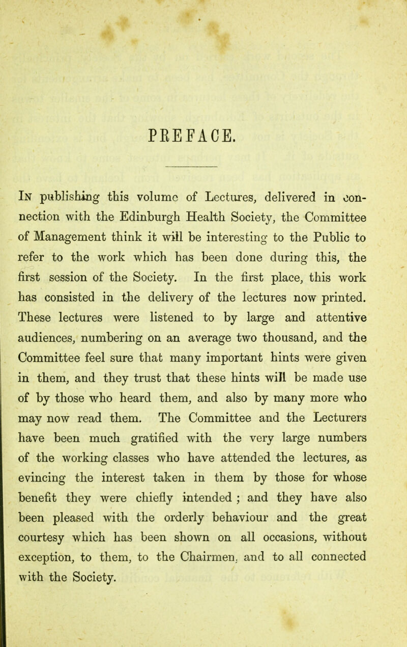 PEEFACE. In publishing this volume of Lectures, delivered in con- nection with the Edinburgh Health Society, the Committee of Management think it will be interesting to the Public to refer to the work which has been done during this, the first session of the Society. In the first place, this work has consisted in the delivery of the lectures now printed. These lectures were listened to by large and attentive audiences, numbering on an average two thousand, and the Committee feel sure that many important hints were given in them, and they trust that these hints will be made use of by those who heard them, and also by many more who may now read them. The Committee and the Lecturers have been much gratified with the very large numbers of the working classes who have attended the lectures, as evincing the interest taken in them by those for whose benefit they were chiefly intended ; and they have also been pleased with the orderly behaviour and the great courtesy which has been shown on all occasions, without exception, to them, to the Chairmen, and to all connected with the Society.