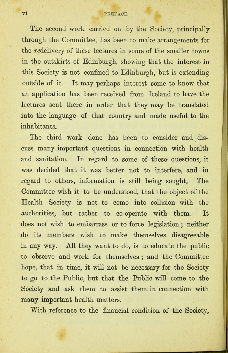 The second work carried on by the Society, principally through the Committee, has been to make arrangements for the redelivery of these lectures in some of the smaller towns in the outskirts of Edinburgh, showing that the interest in this Society is not confined to Edinburgh, but is extending outside of it. It may perhaps interest some to know that an application has been received from Iceland to have the lectures sent there in order that they may be translated into the language of that country and made useful to the inhabitants. The third work done has been to consider and dis- cuss many important questions in connection with health and sanitation. In regard to some of these questions, it was decided that it was better not to interfere, and in regard to others, information is still being sought. The Committee wish it to be understood, that the object of the Health Society is not to come into collision with the authorities, but rather to co-operate with them. It does not wish to embarrass or to force legislation; neither do its members wish to make themselves disagreeable in any way. All they want to do, is to educate the public to observe and work for themselves ; and the Committee hope, that in time, it will not be necessary for the Society to go to the Public, but that the Public will come to the Society and ask them to assist them in connection with many important health matters. With reference to the financial condition of the Society,