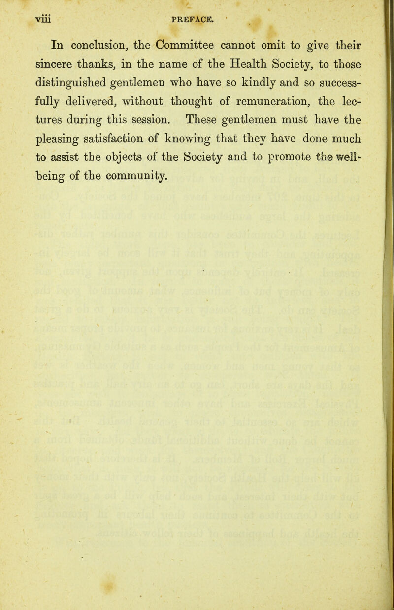 In conclusion, the Committee cannot omit to give their sincere thanks, in the name of the Health Society, to those distinguished gentlemen who have so kindly and so success- fully delivered, without thought of remuneration, the lec- tures during this session. These gentlemen must have the pleasing satisfaction of knowing that they have done much to assist the objects of the Society and to promote th@ well- being of the community.