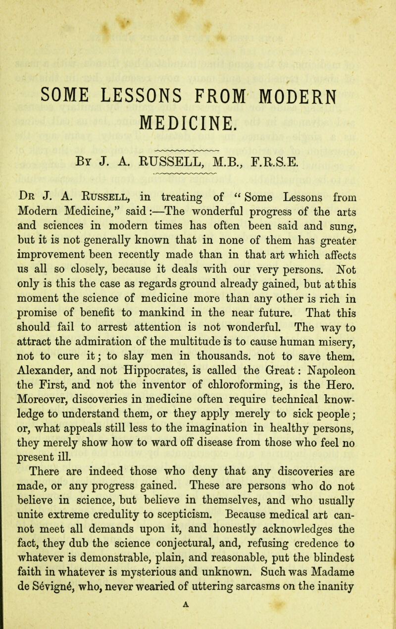 SOME LESSONS FROM MODERN MEDICINE. By J. A. RUSSELL, M.B., F.R.S.E. Dr J. A. Russell, in treating of  Some Lessons from Modern Medicine/' said:—The wonderful progress of the arts and sciences in modern times has often been said and sung, but it is not generally known that in none of them has greater improvement been recently made than in that art which affects us all so closely, because it deals with our very persons. Not only is this the case as regards ground already gained, but at this moment the science of medicine more than any other is rich in promise of benefit to mankind in the near future. That this should fail to arrest attention is not wonderful. The way to attract the admiration of the multitude is to cause human misery, not to cure it; to slay men in thousands, not to save them. Alexander, and not Hippocrates, is called the Great: Napoleon the First, and not the inventor of chloroforming, is the Hero. Moreover, discoveries in medicine often require technical know- ledge to understand them, or they apply merely to sick people; or, what appeals still less to the imagination in healthy persons, they merely show how to ward off disease from those who feel no present ill. There are indeed those who deny that any discoveries are made, or any progress gained. These are persons who do not believe in science, but believe in themselves, and who usually unite extreme credulity to scepticism. Because medical art can- not meet all demands upon it, and honestly acknowledges the fact, they dub the science conjectural, and, refusing credence to whatever is demonstrable, plain, and reasonable, put the blindest faith in whatever is mysterious and unknown. Such was Madame de S6vign6, who, never wearied of uttering sarcasms on the inanity