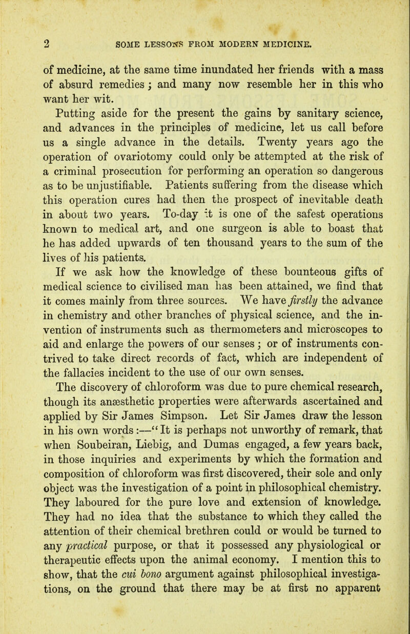 of medicine, at the same time inundated her friends with a mass of absurd remedies; and many now resemble her in this who want her wit. Putting aside for the present the gains by sanitary science, and advances in the principles of medicine, let us call before us a single advance in the details. Twenty years ago the operation of ovariotomy could only be attempted at the risk of a criminal prosecution for performing an operation so dangerous as to be unjustifiable. Patients suffering from the disease which this operation cures had then the prospect of inevitable death in about two years. To-day it is one of the safest operations known to medical art, and one surgeon is able to boast that he has added upwards of ten thousand years to the sum of the lives of his patients. If we ask how the knowledge of these bounteous gifts of medical science to civilised man has been attained, we find that it comes mainly from three sources. We have firstly the advance in chemistry and other branches of physical science, and the in- vention of instruments such as thermometers and microscopes to aid and enlarge the powers of our senses; or of instruments con- trived to take direct records of fact, which are independent of the fallacies incident to the use of our own senses. The discovery of chloroform was due to pure chemical research, though its anaesthetic properties were afterwards ascertained and applied by Sir James Simpson. Let Sir James draw the lesson in his own words:—It is perhaps not unworthy of remark, that when Soubeiran, Liebig, and Dumas engaged, a few years back, in those inquiries and experiments by which the formation and composition of chloroform was first discovered, their sole and only object was the investigation of a point in philosophical chemistry. They laboured for the pure love and extension of knowledge. They had no idea that the substance to which they called the attention of their chemical brethren could or would be turned to any practical purpose, or that it possessed any physiological or therapeutic effects upon the animal economy. I mention this to show, that the cui bono argument against philosophical investiga- tions, on the ground that there may be at first no apparent