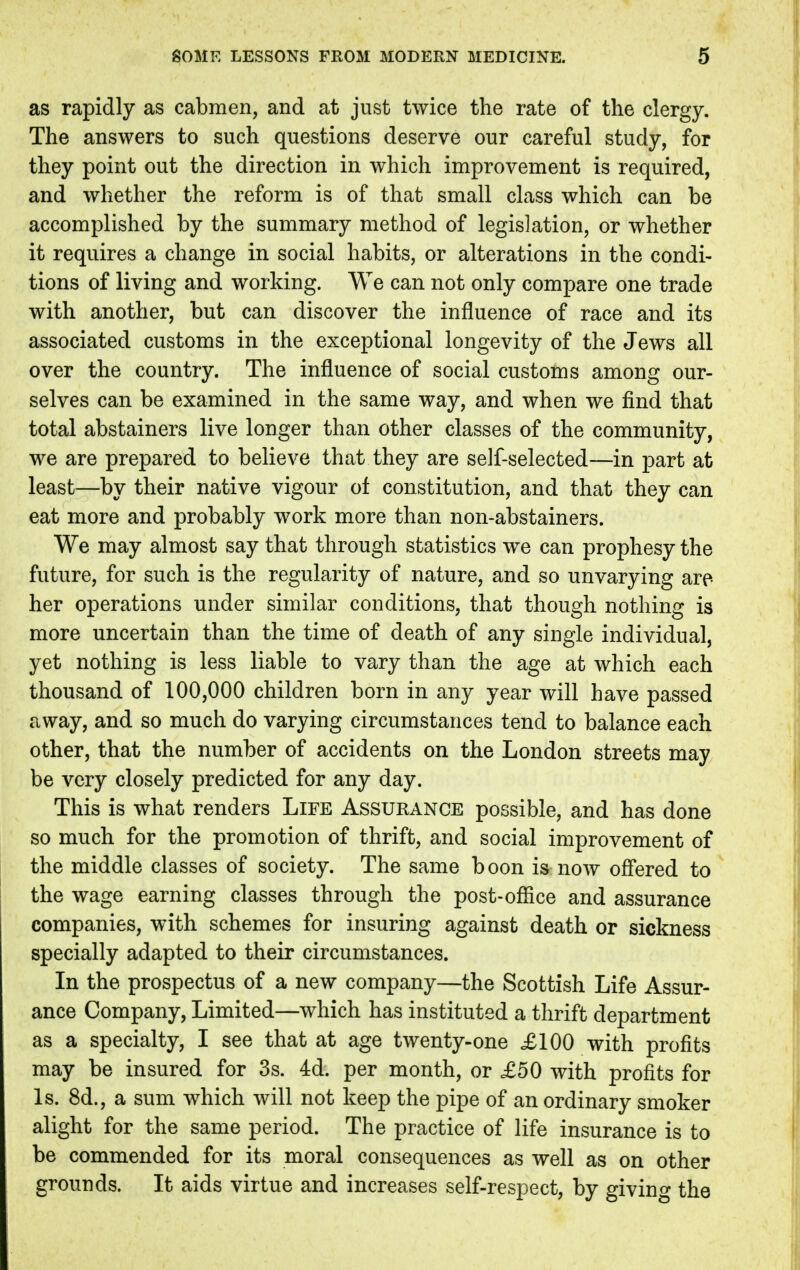 as rapidly as cabmen, and at just twice the rate of the clergy. The answers to such questions deserve our careful study, for they point out the direction in which improvement is required, and whether the reform is of that small class which can be accomplished by the summary method of legislation, or whether it requires a change in social habits, or alterations in the condi- tions of living and working. We can not only compare one trade with another, but can discover the influence of race and its associated customs in the exceptional longevity of the Jews all over the country. The influence of social customs among our- selves can be examined in the same way, and when we find that total abstainers live longer than other classes of the community, we are prepared to believe that they are self-selected—in part at least—by their native vigour ot constitution, and that they can eat more and probably work more than non-abstainers. We may almost say that through statistics we can prophesy the future, for such is the regularity of nature, and so unvarying are- her operations under similar conditions, that though nothing is more uncertain than the time of death of any single individual, yet nothing is less liable to vary than the age at which each thousand of 100,000 children born in any year will have passed away, and so much do varying circumstances tend to balance each other, that the number of accidents on the London streets may be very closely predicted for any day. This is what renders Life Assurance possible, and has done so much for the promotion of thrift, and social improvement of the middle classes of society. The same boon is now offered to the wage earning classes through the post-office and assurance companies, with schemes for insuring against death or sickness specially adapted to their circumstances. In the prospectus of a new company—the Scottish Life Assur- ance Company, Limited—which has instituted a thrift department as a specialty, I see that at age twenty-one £100 with profits may be insured for 3s. 4d. per month, or ,£50 with profits for Is. 8d., a sum which will not keep the pipe of an ordinary smoker alight for the same period. The practice of life insurance is to be commended for its moral consequences as well as on other grounds. It aids virtue and increases self-respect, by giving the