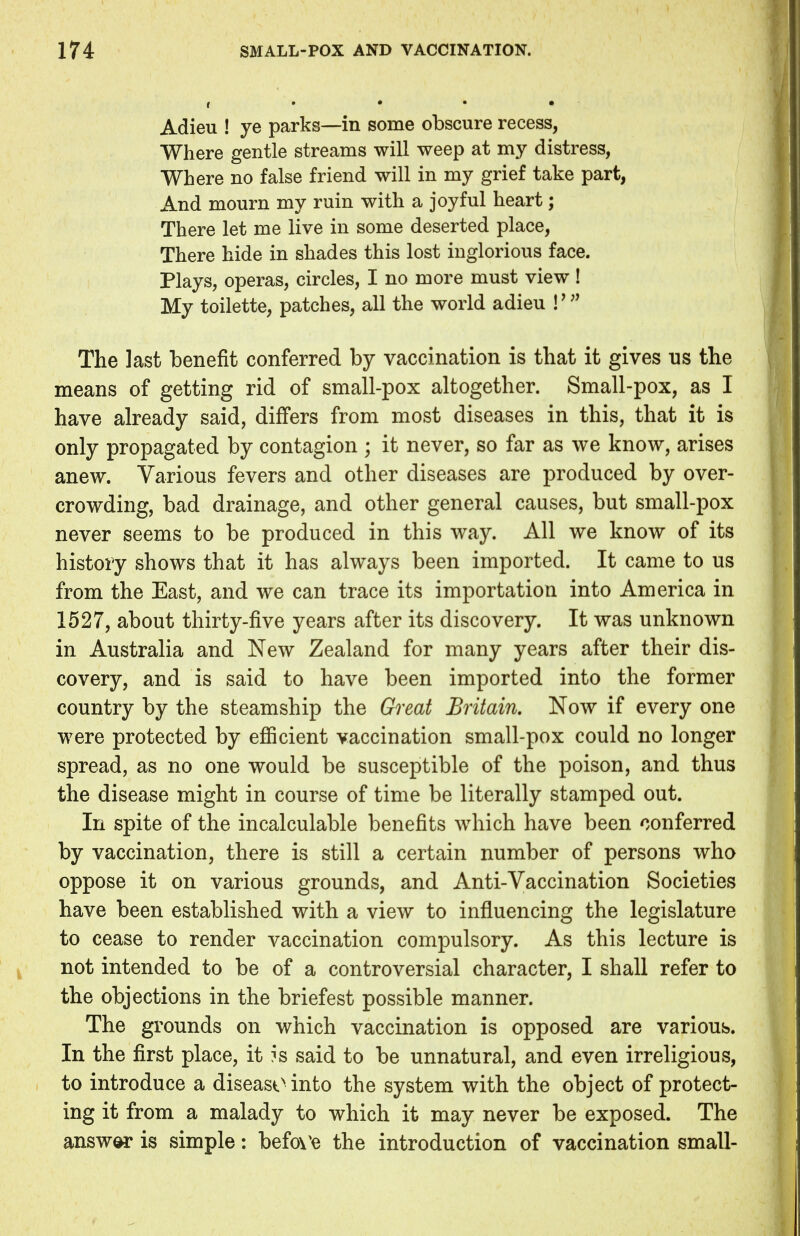 Adieu ! ye parks—in some obscure recess, Where gentle streams will weep at my distress, Where no false friend will in my grief take part, And mourn my ruin with a joyful heart; There let me live in some deserted place, There hide in shades this lost inglorious face. Plays, operas, circles, I no more must view! My toilette, patches, all the world adieu \'» The last benefit conferred by vaccination is that it gives us the means of getting rid of small-pox altogether. Small-pox, as I have already said, differs from most diseases in this, that it is only propagated by contagion ; it never, so far as we know, arises anew. Various fevers and other diseases are produced by over- crowding, bad drainage, and other general causes, but small-pox never seems to be produced in this way. All we know of its history shows that it has always been imported. It came to us from the East, and we can trace its importation into America in 1527, about thirty-five years after its discovery. It was unknown in Australia and New Zealand for many years after their dis- covery, and is said to have been imported into the former country by the steamship the Great Britain. Now if every one were protected by efficient vaccination small-pox could no longer spread, as no one would be susceptible of the poison, and thus the disease might in course of time be literally stamped out. In spite of the incalculable benefits which have been conferred by vaccination, there is still a certain number of persons who oppose it on various grounds, and Anti-Vaccination Societies have been established with a view to influencing the legislature to cease to render vaccination compulsory. As this lecture is not intended to be of a controversial character, I shall refer to the objections in the briefest possible manner. The grounds on which vaccination is opposed are various. In the first place, it ?s said to be unnatural, and even irreligious, to introduce a disease into the system with the object of protect- ing it from a malady to which it may never be exposed. The answer is simple: befoVe the introduction of vaccination small-