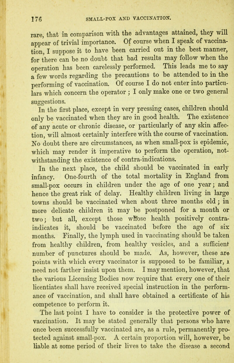 rare, that in comparison with the advantages attained, they will appear of trivial importance. Of course when I speak of vaccina- tion, I suppose it to have been carried out in the best manner, for there can be no doubt that bad results may follow when the operation has been carelessly performed. This leads me to say a few words regarding the precautions to be attended to in the performing of vaccination. Of course I do not enter into particu- lars which concern the operator ; I only make one or two general suggestions. In the first place, except in very pressing cases, children should only be vaccinated when they are in good health. The existence of any acute or chronic disease, or particularly of any skin affec- tion, will almost certainly interfere with the course of vaccination. No doubt there are circumstances, as when small-pox is epidemic, which may render it imperative to perform the operation, not- withstanding the existence of contra-indications. In the next place, the child should be vaccinated in early infancy. One-fourth of the total mortality in England from small-pox occurs in children under the age of one year; and hence the great risk of delay. Healthy children living in large towns should be vaccinated when about three months old; in more delicate children it may be postponed for a month or two; but all, except those wffose health positively contra- indicates it, should be vaccinated before the age of six months. Finally, the lymph used in vaccinating should be taken from healthy children, from healthy vesicles, and a sufficient number of punctures should be made. As, however, these are points with which every vaccinator is supposed to be familiar, 1 need not farther insist upon them. I may mention, however, that the various Licensing Bodies now require that every one of their licentiates shall have received special instruction in the perform- ance of vaccination, and shall have obtained a certificate of his competence to perform it. The last point I have to consider is the protective power of vaccination. It may be stated generally that persons who have once been successfully vaccinated are, as a rule, permanently pro- tected against small-pox. A certain proportion will, however, be liable at some period of their lives to take the disease a second