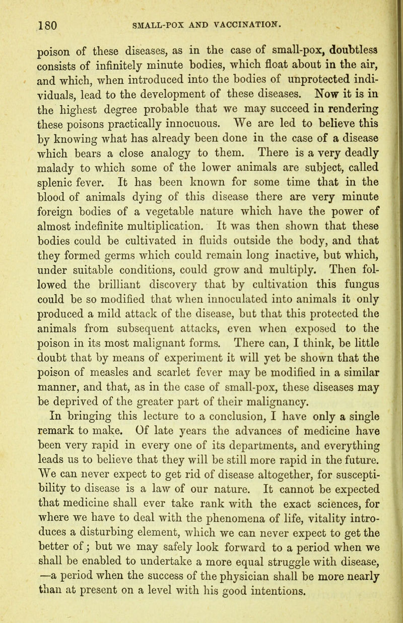 poison of these diseases, as in the case of small-pox, doubtless consists of infinitely minute bodies, which float about in the air, and which, when introduced into the bodies of unprotected indi- viduals, lead to the development of these diseases. Now it is in the highest degree probable that we may succeed in rendering these poisons practically innocuous. We are led to believe this by knowing what has already been done in the case of a disease which bears a close analogy to them. There is a very deadly malady to which some of the lower animals are subject, called splenic fever. It has been known for some time that in the blood of animals dying of this disease there are very minute foreign bodies of a vegetable nature which have the power of almost indefinite multiplication. It was then shown that these bodies could be cultivated in fluids outside the body, and that they formed germs which could remain long inactive, but which, under suitable conditions, could grow and multiply. Then fol- lowed the brilliant discovery that by cultivation this fungus could be so modified that when innoculated into animals it only produced a mild attack of the disease, but that this protected the animals from subsequent attacks, even when exposed to the poison in its most malignant forms. There can, I think, be little doubt that by means of experiment it will yet be shown that the poison of measles and scarlet fever may be modified in a similar manner, and that, as in the case of small-pox, these diseases may be deprived of the greater part of their malignancy. In bringing this lecture to a conclusion, I have only a single remark to make. Of late years the advances of medicine have been very rapid in every one of its departments, and everything leads us to believe that they will be still more rapid in the future. We can never expect to get rid of disease altogether, for suscepti- bility to disease is a law of our nature. It cannot be expected that medicine shall ever take rank with the exact sciences, for where we have to deal with the phenomena of life, vitality intro- duces a disturbing element, which we can never expect to get the better of; but we may safely look forward to a period when we shall be enabled to undertake a more equal struggle with disease, —a period when the success of the physician shall be more nearly than at present on a level with his good intentions.