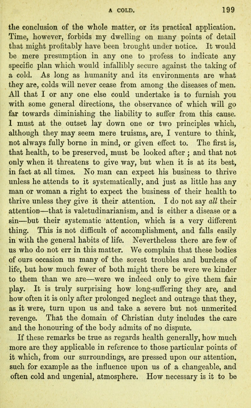 the conclusion of the whole matter, or its practical application. Time, however, forbids my dwelling on many points of detail that might profitably have been brought under notice. It would be mere presumption in any one to profess to indicate any specific plan which would infallibly secure against the taking of a cold. As long as humanity and its environments are what they are, colds will never cease from among the diseases of men. All that I or any one else could undertake is to furnish you with some general directions, the observance of which will go far towards diminishing the liability to suffer from this cause. 1 must at the outset lay down one or two principles which, although they may seem mere truisms, are, I venture to think, not always fully borne in mind, or given effect to. The first is, that health, to be preserved, must be looked after ; and that not only when it threatens to give way, but when it is at its best, in fact at all times. No man can expect his business to thrive unless he attends to it systematically, and just as little has any man or woman a right to expect the business of their health to thrive unless they give it their attention. I do not say all their attention—that is valetudinarianism, and is either a disease or a sin—but their systematic attention, which is a very different thing. This is not difficult of accomplishment, and falls easily in with the general habits of life. Nevertheless there are few of us who do not err in this matter. We complain that these bodies of ours occasion us many of the sorest troubles and burdens of life, but how much fewer of both might there be were we kinder to them than we are—were we indeed only to give them fair play. It is truly surprising how long-suffering they are, and how often it is only after prolonged neglect and outrage that they, as it were, turn upon us and take a severe but not unmerited revenge. That the domain of Christian duty includes the care and the honouring of the body admits of no dispute. If these remarks be true as regards health generally, how much more are they applicable in reference to those particular points of it which, from our surroundings, are pressed upon our attention, such for example as the influence upon us of a changeable, and often cold and ungenial, atmosphere. How necessary is it to be