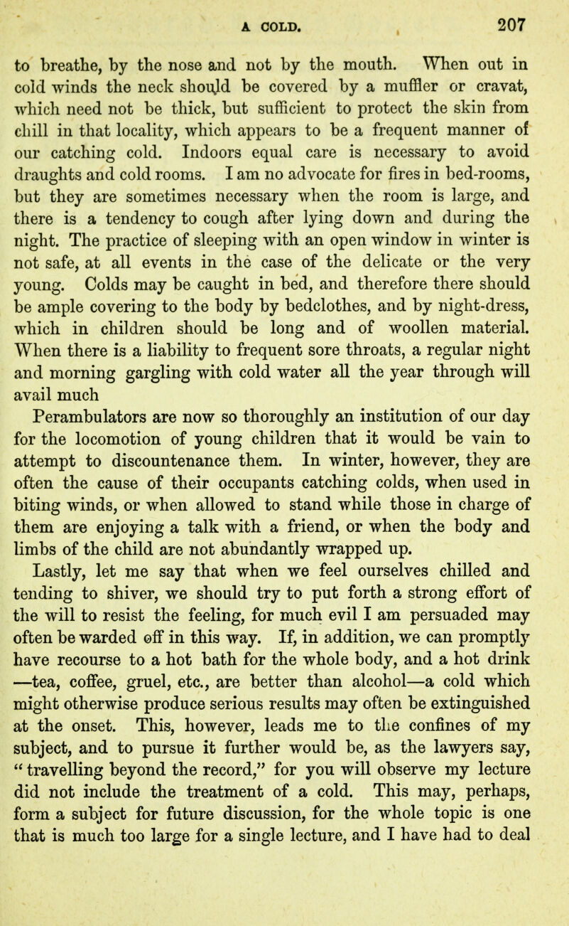 to breathe, by the nose and not by the mouth. When out in cold winds the neck should be covered by a muffler or cravat, which need not be thick, but sufficient to protect the skin from chill in that locality, which appears to be a frequent manner of our catching cold. Indoors equal care is necessary to avoid draughts and cold rooms. I am no advocate for fires in bed-rooms, but they are sometimes necessary when the room is large, and there is a tendency to cough after lying down and during the night. The practice of sleeping with an open window in winter is not safe, at all events in the case of the delicate or the very young. Colds may be caught in bed, and therefore there should be ample covering to the body by bedclothes, and by night-dress, which in children should be long and of woollen material. When there is a liability to frequent sore throats, a regular night and morning gargling with cold water all the year through will avail much Perambulators are now so thoroughly an institution of our day for the locomotion of young children that it would be vain to attempt to discountenance them. In winter, however, they are often the cause of their occupants catching colds, when used in biting winds, or when allowed to stand while those in charge of them are enjoying a talk with a friend, or when the body and limbs of the child are not abundantly wrapped up. Lastly, let me say that when we feel ourselves chilled and tending to shiver, we should try to put forth a strong effort of the will to resist the feeling, for much evil I am persuaded may often be warded off in this way. If, in addition, we can promptly have recourse to a hot bath for the whole body, and a hot drink —tea, coffee, gruel, etc., are better than alcohol—a cold which might otherwise produce serious results may often be extinguished at the onset. This, however, leads me to the confines of my subject, and to pursue it further would be, as the lawyers say,  travelling beyond the record, for you will observe my lecture did not include the treatment of a cold. This may, perhaps, form a subject for future discussion, for the whole topic is one that is much too large for a single lecture, and I have had to deal