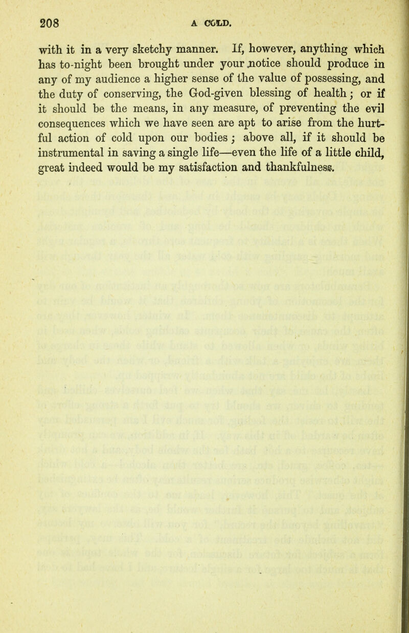 with it in a very sketchy manner. If, however, anything which has to-night been brought under your jnotice should produce in any of my audience a higher sense of the value of possessing, and the duty of conserving, the God-given blessing of health; or if it should be the means, in any measure, of preventing the evil consequences which we have seen are apt to arise from the hurt- ful action of cold upon our bodies; above all, if it should be instrumental in saving a single life—even the life of a little child, great indeed would be my satisfaction and thankfulness