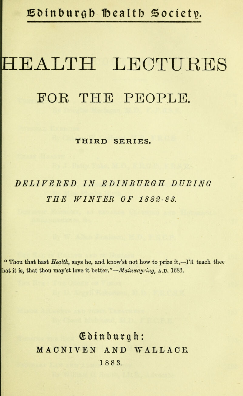 iBotnburob Ibealtb Society HEALTH LECTUEES FOR THE PEOPLE. THIRD SERIES. DELIVERED IN EDINBURGH DURING THE WINTER OF 1882-83.  Thou that hast Health, says he, and know'st not how to prize it,—I'll teach thee !hat it is, that thou raay'st love it better.—Mainwayring, A.ir, 1683. MACNIVEN AND WALLACE.