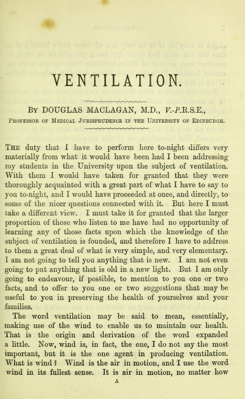 VENTILATION. By DOUGLAS MACLAGAN, M.D., F.-P.R.S.E., Professor of Medical Jurisprudence in the University of Edinburgh. The duty that I have to perform here to-night differs very materially from what it would have been had I been addressing my students in the University upon the subject of ventilation. With them I would have taken for granted that they were thoroughly acquainted with a great part of what I have to say to you to-night, and I would have proceeded at once, and directly, to some of the nicer questions connected with it. But here I must take a different view. I must take it for granted that the larger proportion of those who listen to me have had no opportunity of learning any of those facts upon which the knowledge of the subject of ventilation is founded, and therefore I have to address to them a great deal of what is very simple, and very elementary. I am not going to tell you anything that is new. I am not even going to put anything that is old in a new light. But I am only going to endeavour, if possible, to mention to you one or two facts, and to offer to you one or two suggestions that may be useful to you in preserving the health of yourselves and your families. The word ventilation may be said to mean, essentially, making use of the wind to enable us to maintain our health. That is the origin and derivation of the word expanded a little. Now, wind is, in fact, the one, I do not say the most important, but it is the one agent in producing ventilation. What is wind ? Wind is the air in motion, and I use the word wind in its fullest sense. It is air in motion, no matter how A