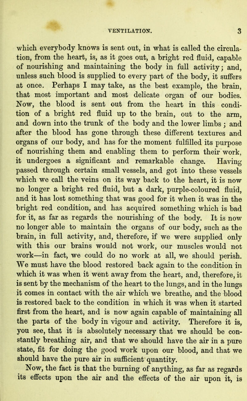 which everybody knows is sent out, in what is called the circula- tion, from the heart, is, as it goes out, a bright red fluid, capable of nourishing and maintaining the body in full activity; and, unless such blood is supplied to every part of the body, it suffers at once. Perhaps I may take, as the best example, the brain, that most important and most delicate organ of our bodies. Now, the blood is sent out from the heart in this condi- tion of a bright red fluid up to the brain, out to the arm, and down into the trunk of the body and the lower limbs ; and after the blood has gone through these different textures and organs of our body, and has for the moment fulfilled its purpose of nourishing them and enabling them to perform their work, it undergoes a significant and remarkable change. Having passed through certain small vessels, and got into these vessels which we call the veins on its way back to the heart, it is now no longer a bright red fluid, but a dark, purple-coloured fluid, and it has lost something that was good for it when it was in the bright red condition, and has acquired something which is bad for it, as far as regards the nourishing of the body. It is now no longer able to maintain the organs of our body, such as the brain, in full activity, and, therefore, if we were supplied only with this our brains would not work, our muscles would not work—in fact, we could do no work at all, we should perish. We must have the blood restored back again to the condition in which it was when it went away from the heart, and, therefore, it is sent by the mechanism of the heart to the lungs, and in the lungs it comes in contact with the air which we breathe, and the blood is restored back to the condition in which it was when it started first from the heart, and is now again capable of maintaining all the parts of the body in vigour and activity. Therefore it is, you see, that it is absolutely necessary that we should be con- stantly breathing air, and that we should have the air in a pure state, fit for doing the good work upon our blood, and that we should have the pure air in sufficient quantity. Now, the fact is that the burning of anything, as far as regards its effects upon the air and the effects of the air upon it, is