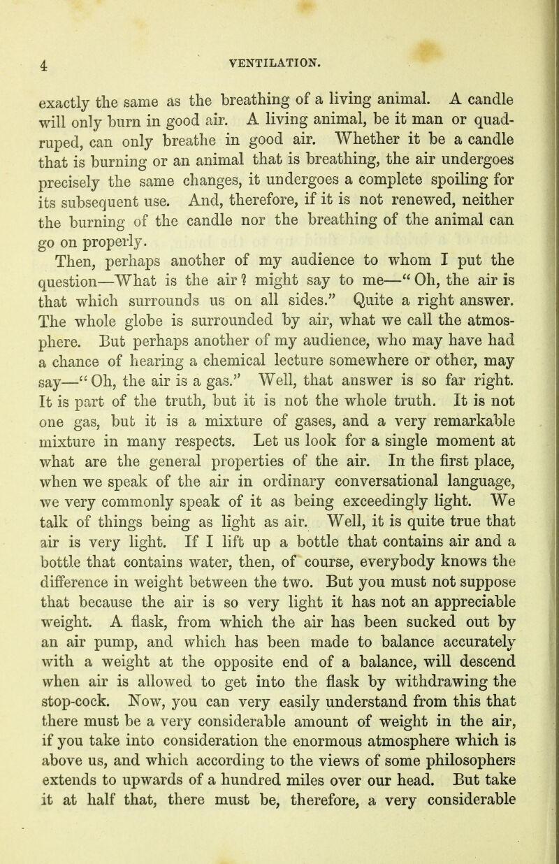 exactly the same as the breathing of a living animal. A candle will only burn in good air. A living animal, be it man or quad- ruped, can only breathe in good air. Whether it be a candle that is burning or an animal that is breathing, the air undergoes precisely the same changes, it undergoes a complete spoiling for its subsequent use. And, therefore, if it is not renewed, neither the burning of the candle nor the breathing of the animal can go on properly. Then, perhaps another of my audience to whom I put the question—What is the air ? might say to me— Oh, the air is that which surrounds us on all sides. Quite a right answer. The whole globe is surrounded by air, what we call the atmos- phere. But perhaps another of my audience, who may have had a chance of hearing a chemical lecture somewhere or other, may say— Oh, the air is a gas. Well, that answer is so far right. It is part of the truth, but it is not the whole truth. It is not one gas, but it is a mixture of gases, and a very remarkable mixture in many respects. Let us look for a single moment at what are the general properties of the air. In the first place, when we speak of the air in ordinary conversational language, we very commonly speak of it as being exceedingly light. We talk of things being as light as air. Well, it is quite true that air is very light. If I lift up a bottle that contains air and a bottle that contains water, then, of course, everybody knows the difference in weight between the two. But you must not suppose that because the air is so very light it has not an appreciable weight. A flask, from which the air has been sucked out by an air pump, and which has been made to balance accurately with a weight at the opposite end of a balance, will descend when air is allowed to get into the flask by withdrawing the stop-cock. Now, you can very easily understand from this that there must be a very considerable amount of weight in the air, if you take into consideration the enormous atmosphere which is above us, and which according to the views of some philosophers extends to upwards of a hundred miles over our head. But take it at half that, there must be, therefore, a very considerable