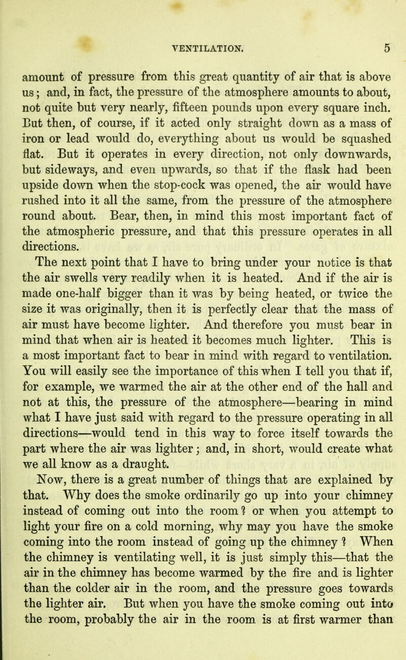 amount of pressure from this great quantity of air that is above us; and, in fact, the pressure of the atmosphere amounts to about, not quite but very nearly, fifteen pounds upon every square inch. But then, of course, if it acted only straight down as a mass of iron or lead would do, everything about us would be squashed flat. But it operates in every direction, not only downwards, but sideways, and even upwards, so that if the flask had been upside down when the stop-cock was opened, the air would have rushed into it all the same, from the pressure of the atmosphere round about. Bear, then, in mind this most important fact of the atmospheric pressure, and that this pressure operates in all directions. The next point that I have to bring under your notice is that the air swells very readily when it is heated. And if the air is made one-half bigger than it was by being heated, or twice the size it was originally, then it is perfectly clear that the mass of air must have become lighter. And therefore you must bear in mind that when air is heated it becomes much lighter. This is a most important fact to bear in mind with regard to ventilation. You will easily see the importance of this when I tell you that if, for example, we warmed the air at the other end of the hall and not at this, the pressure of the atmosphere—bearing in mind what I have just said with regard to the pressure operating in all directions—would tend in this way to force itself towards the part where the air was lighter; and, in short, would create what we all know as a draught. Now, there is a great number of things that are explained by that. Why does the smoke ordinarily go up into your chimney instead of coming out into the room ? or when you attempt to light your fire on a cold morning, why may you have the smoke coming into the room instead of going up the chimney 1 When the chimney is ventilating well, it is just simply this—that the air in the chimney has become warmed by the fire and is lighter than the colder air in the room, and the pressure goes towards the lighter air. But when you have the smoke coming out into the room, probably the air in the room, is at first warmer than