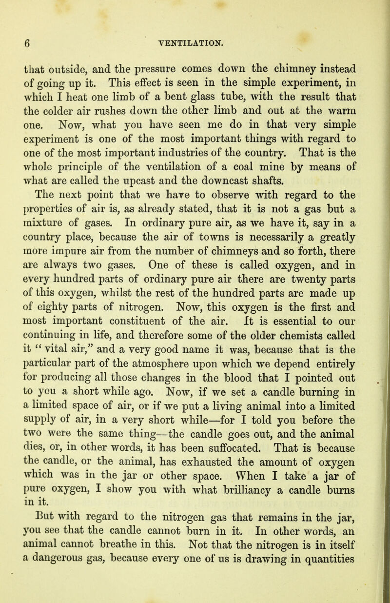 that outside, and the pressure comes down the chimney instead of going up it. This effect is seen in the simple experiment, in which I heat one limb of a bent glass tube, with the result that the colder air rushes down the other limb and out at the warm one. Now, what you have seen me do in that very simple experiment is one of the most important things with regard to one of the most important industries of the country. That is the whole principle of the ventilation of a coal mine by means of what are called the upcast and the downcast shafts. The next point that we have to observe with regard to the properties of air is, as already stated, that it is not a gas but a mixture of gases. In ordinary pure air, as we have it, say in a country place, because the air of towns is necessarily a greatly more impure air from the number of chimneys and so forth, there are always two gases. One of these is called oxygen, and in every hundred parts of ordinary pure air there are twenty parts of this oxygen, whilst the rest of the hundred parts are made up of eighty parts of nitrogen. Now, this oxygen is the first and most important constituent of the air. It is essential to our continuing in life, and therefore some of the older chemists called it  vital air, and a very good name it was, because that is the particular part of the atmosphere upon which we depend entirely for producing all those changes in the blood that I pointed out to you a short while ago. Now, if we set a candle burning in a limited space of air, or if we put a living animal into a limited supply of air, in a very short while—for I told you before the two were the same thing—the candle goes out, and the animal dies, or, in other words, it has been suffocated. That is because the candle, or the animal, has exhausted the amount of oxygen which was in the jar or other space. When I take a jar of pure oxygen, I show you with what brilliancy a candle burns in it. But with regard to the nitrogen gas that remains in the jar, you see that the candle cannot burn in it. In other words, an animal cannot breathe in this. Not that the nitrogen is in itself a dangerous gas, because every one of us is drawing in quantities