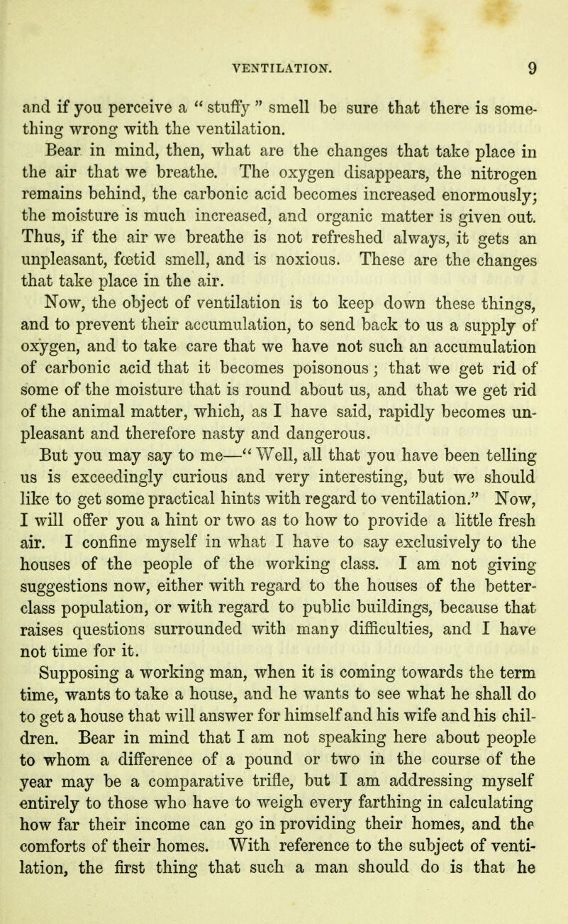 and if you perceive a  stuffy  smell be sure that there is some- thing wrong with the ventilation. Bear in mind, then, what are the changes that take place in the air that we breathe. The oxygen disappears, the nitrogen remains behind, the carbonic acid becomes increased enormously; the moisture is much increased, and organic matter is given out. Thus, if the air we breathe is not refreshed always, it gets an unpleasant, fcetid smell, and is noxious. These are the changes that take place in the air. Now, the object of ventilation is to keep down these things, and to prevent their accumulation, to send back to us a supply of oxygen, and to take care that we have not such an accumulation of carbonic acid that it becomes poisonous; that we get rid of some of the moisture that is round about us, and that we get rid of the animal matter, which, as I have said, rapidly becomes un- pleasant and therefore nasty and dangerous. But you may say to me— Well, all that you have been telling us is exceedingly curious and very interesting, but we should like to get some practical hints with regard to ventilation. Now, I will offer you a hint or two as to how to provide a little fresh air. I confine myself in what I have to say exclusively to the houses of the people of the working class. I am not giving suggestions now, either with regard to the houses of the better- class population, or with regard to public buildings, because that raises questions surrounded with many difficulties, and I have not time for it. Supposing a working man, when it is coming towards the term time, wants to take a house, and he wants to see what he shall do to get a house that will answer for himself and his wife and his chil- dren. Bear in mind that I am not speaking here about people to whom a difference of a pound or two in the course of the year may be a comparative trifle, but I am addressing myself entirely to those who have to weigh every farthing in calculating how far their income can go in providing their homes, and the comforts of their homes. With reference to the subject of venti- lation, the first thing that such a man should do is that he