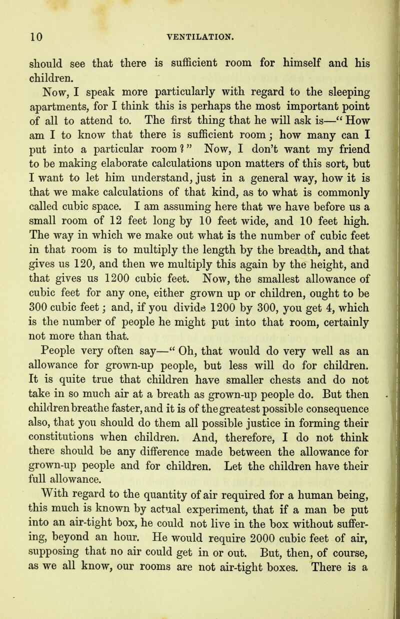 should see that there is sufficient room for himself and his children. Now, I speak more particularly with regard to the sleeping apartments, for I think this is perhaps the most important point of all to attend to. The first thing that he will ask is— How am I to know that there is sufficient room; how many can I put into a particular room i Now, I don't want my friend to be making elaborate calculations upon matters of this sort, but I want to let him understand, just in a general way, how it is that we make calculations of that kind, as to what is commonly called cubic space. I am assuming here that we have before us a small room of 12 feet long by 10 feet wide, and 10 feet high. The way in which we make out what is the number of cubic feet in that room is to multiply the length by the breadth, and that gives us 120, and then we multiply this again by the height, and that gives us 1200 cubic feet. Now, the smallest allowance of cubic feet for any one, either grown up or children, ought to be 300 cubic feet; and, if you divide 1200 by 300, you get 4, which is the number of people he might put into that room, certainly not more than that. People very often say— Oh, that would do very well as an allowance for grown-up people, but less will do for children. It is quite true that children have smaller chests and do not take in so much air at a breath as grown-up people do. But then children breathe faster, and it is of the greatest possible consequence also, that you should do them all possible justice in forming their constitutions when children. And, therefore, I do not think there should be any difference made between the allowance for grown-up people and for children. Let the children have their full allowance. With regard to the quantity of air required for a human being, this much is known by actual experiment, that if a man be put into an air-tight box, he could not live in the box without suffer- ing, beyond an hour. He would require 2000 cubic feet of air, supposing that no air could get in or out. But, then, of course, as we all know, our rooms are not air-tight boxes. There is a