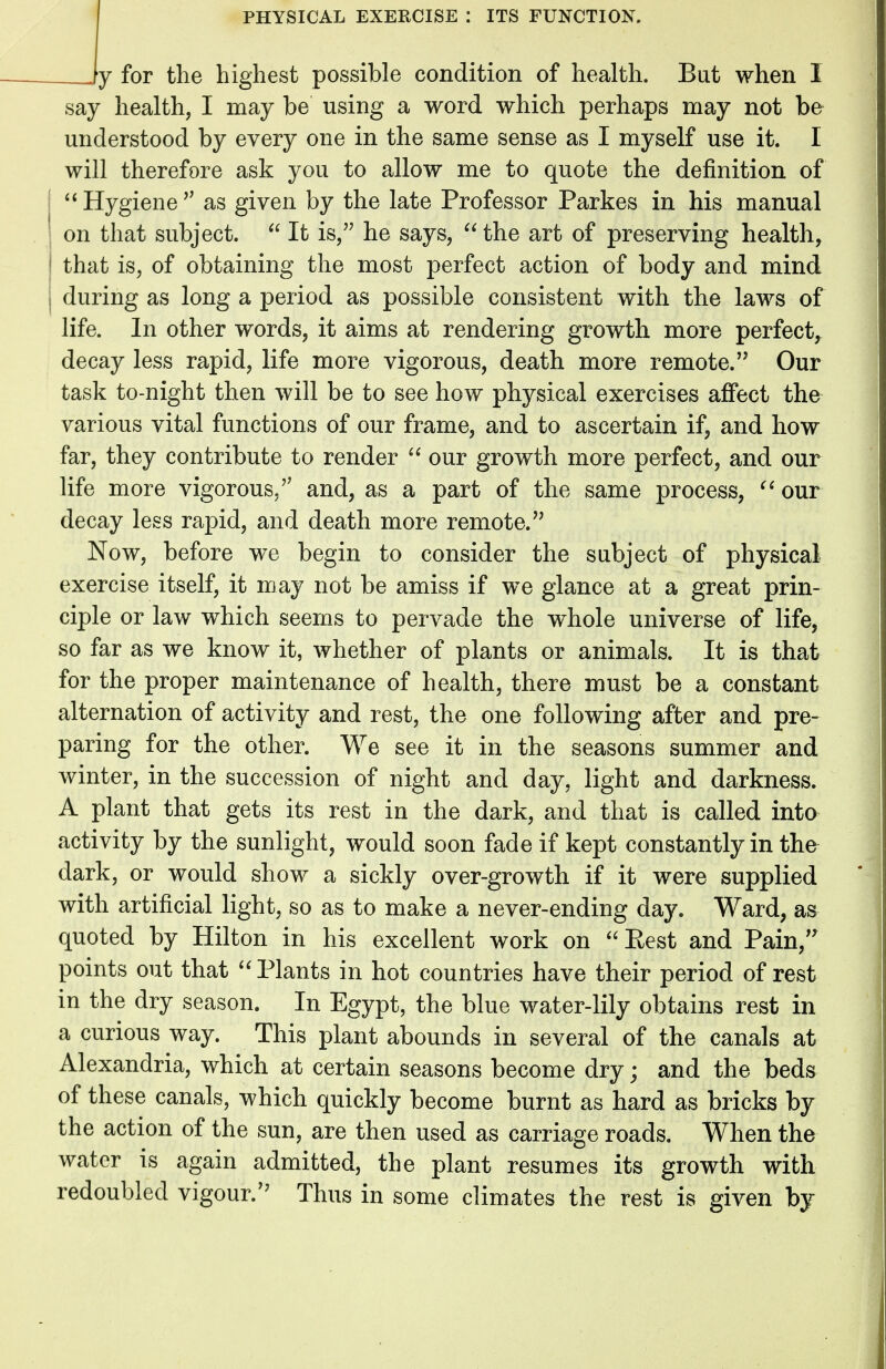 Jy for the highest possible condition of health. But when I say health, I may be using a word which perhaps may not be understood by every one in the same sense as I myself use it. I will therefore ask you to allow me to quote the definition of  Hygiene  as given by the late Professor Parkes in his manual | on that subject.  It is, he says,  the art of preserving health, 1 that is, of obtaining the most perfect action of body and mind i during as long a period as possible consistent with the laws of life. In other words, it aims at rendering growth more perfect, decay less rapid, life more vigorous, death more remote. Our task to-night then will be to see how physical exercises affect the various vital functions of our frame, and to ascertain if, and how far, they contribute to render  our growth more perfect, and our life more vigorous/' and, as a part of the same process,  our decay less rapid, and death more remote. Now, before we begin to consider the subject of physical exercise itself, it may not be amiss if we glance at a great prin- ciple or law which seems to pervade the whole universe of life, so far as we know it, whether of plants or animals. It is that for the proper maintenance of health, there must be a constant alternation of activity and rest, the one following after and pre- paring for the other. We see it in the seasons summer and winter, in the succession of night and day, light and darkness. A plant that gets its rest in the dark, and that is called into activity by the sunlight, would soon fade if kept constantly in the dark, or would show a sickly over-growth if it were supplied with artificial light, so as to make a never-ending day. Ward, as quoted by Hilton in his excellent work on Best and Pain, points out that  Plants in hot countries have their period of rest in the dry season. In Egypt, the blue water-lily obtains rest in a curious way. This plant abounds in several of the canals at Alexandria, which at certain seasons become dryj and the beds of these canals, which quickly become burnt as hard as bricks by the action of the sun, are then used as carriage roads. When the water is again admitted, the plant resumes its growth with redoubled vigour. Thus in some climates the rest is given by