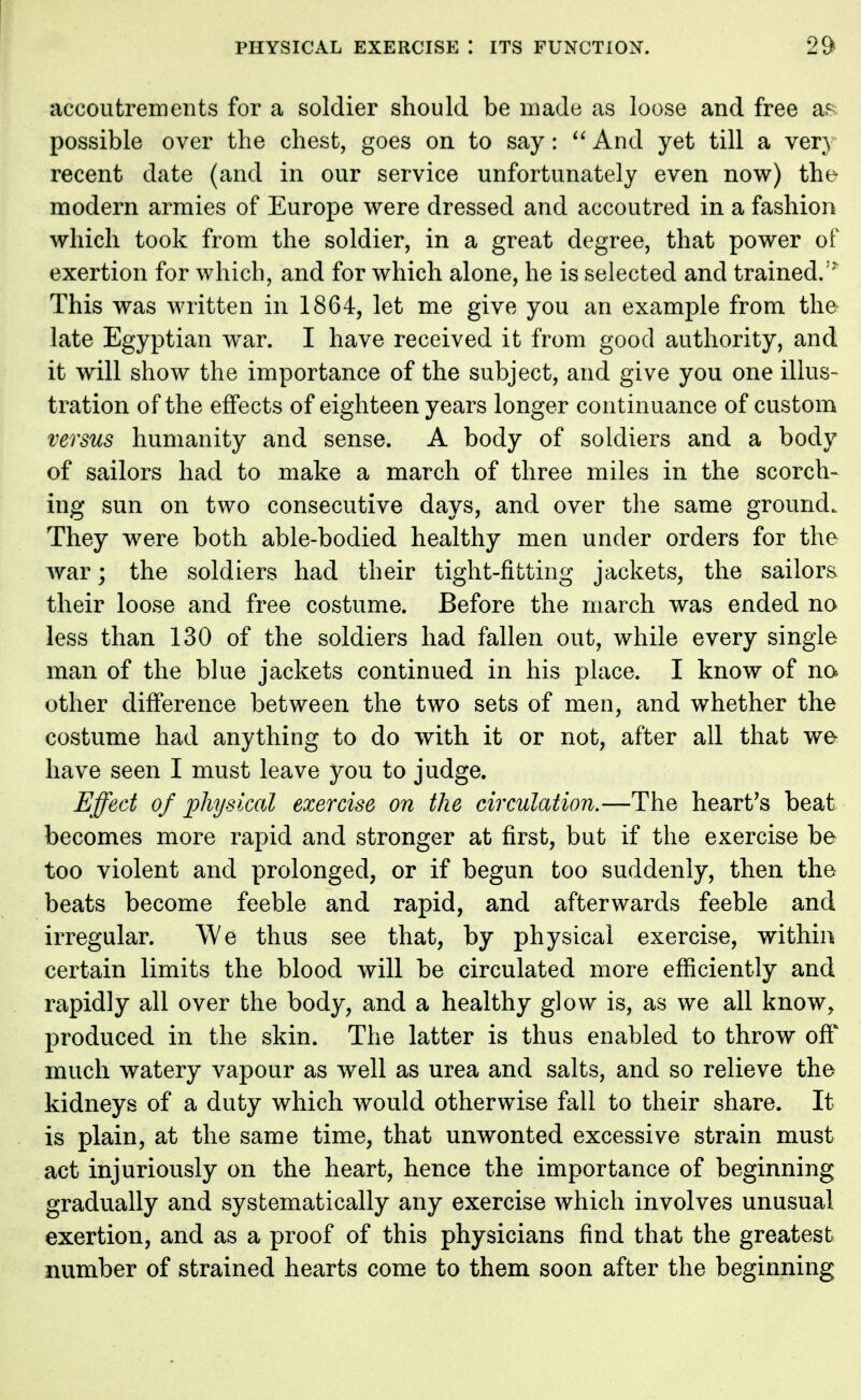 accoutrements for a soldier should be made as loose and free a^ possible over the chest, goes on to say:  And yet till a very recent date (and in our service unfortunately even now) the- modern armies of Europe were dressed and accoutred in a fashion which took from the soldier, in a great degree, that power of exertion for which, and for which alone, he is selected and trained.1^ This was written in 1864, let me give you an example from the late Egyptian wrar. I have received it from good authority, and it will show the importance of the subject, and give you one illus- tration of the effects of eighteen years longer continuance of custom versus humanity and sense. A body of soldiers and a body of sailors had to make a march of three miles in the scorch- ing sun on two consecutive days, and over the same ground. They were both able-bodied healthy men under orders for the war; the soldiers had their tight-fitting jackets, the sailors their loose and free costume. Before the march was ended no less than 130 of the soldiers had fallen out, while every single man of the blue jackets continued in his place. I know of no other difference between the two sets of men, and whether the costume had anything to do with it or not, after all that we have seen I must leave you to judge. Effect of physical exercise on the circulation.—The heart's beat becomes more rapid and stronger at first, but if the exercise be too violent and prolonged, or if begun too suddenly, then the beats become feeble and rapid, and afterwards feeble and irregular. We thus see that, by physical exercise, within certain limits the blood will be circulated more efficiently and rapidly all over the body, and a healthy glow is, as we all know, produced in the skin. The latter is thus enabled to throw off much watery vapour as well as urea and salts, and so relieve the kidneys of a duty which would otherwise fall to their share. It is plain, at the same time, that unwonted excessive strain must act injuriously on the heart, hence the importance of beginning gradually and systematically any exercise which involves unusual exertion, and as a proof of this physicians find that the greatest number of strained hearts come to them soon after the beginning
