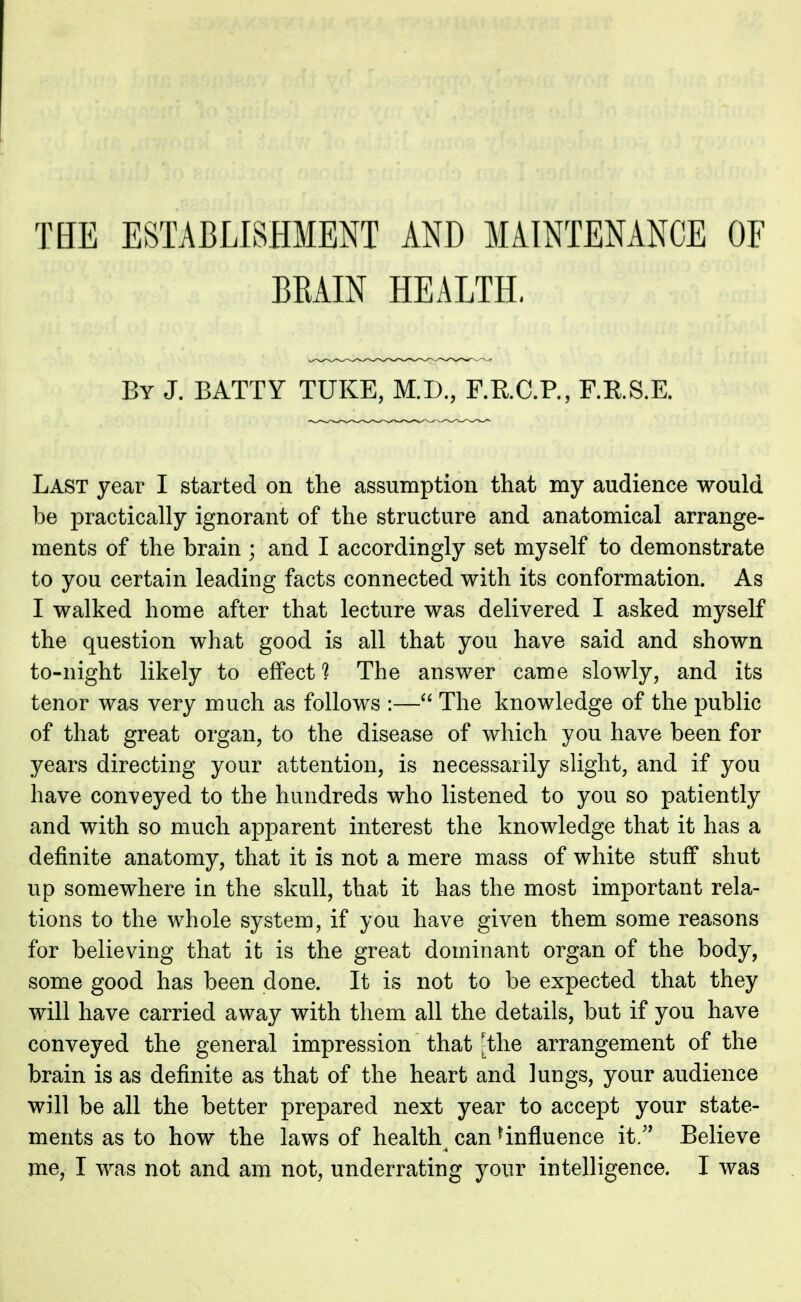 THE ESTABLISHMENT AND MAINTENANCE OF BEAIN HEALTH. By J. BATTY TUKE, M.D., F.R.C.P., F.R.S.E. Last year I started on the assumption that my audience would be practically ignorant of the structure and anatomical arrange- ments of the brain ; and I accordingly set myself to demonstrate to you certain leading facts connected with its conformation. As I walked home after that lecture was delivered I asked myself the question what good is all that you have said and shown to-night likely to effect? The answer came slowly, and its tenor was very much as follows :— The knowledge of the public of that great organ, to the disease of which you have been for years directing your attention, is necessarily slight, and if you have conveyed to the hundreds who listened to you so patiently and with so much apparent interest the knowledge that it has a definite anatomy, that it is not a mere mass of white stuff shut up somewhere in the skull, that it has the most important rela- tions to the whole system, if you have given them some reasons for believing that it is the great dominant organ of the body, some good has been done. It is not to be expected that they will have carried away with them all the details, but if you have conveyed the general impression that [the arrangement of the brain is as definite as that of the heart and lungs, your audience will be all the better prepared next year to accept your state- ments as to how the laws of healthy can influence it.* Believe me, I was not and am not, underrating your intelligence. I was