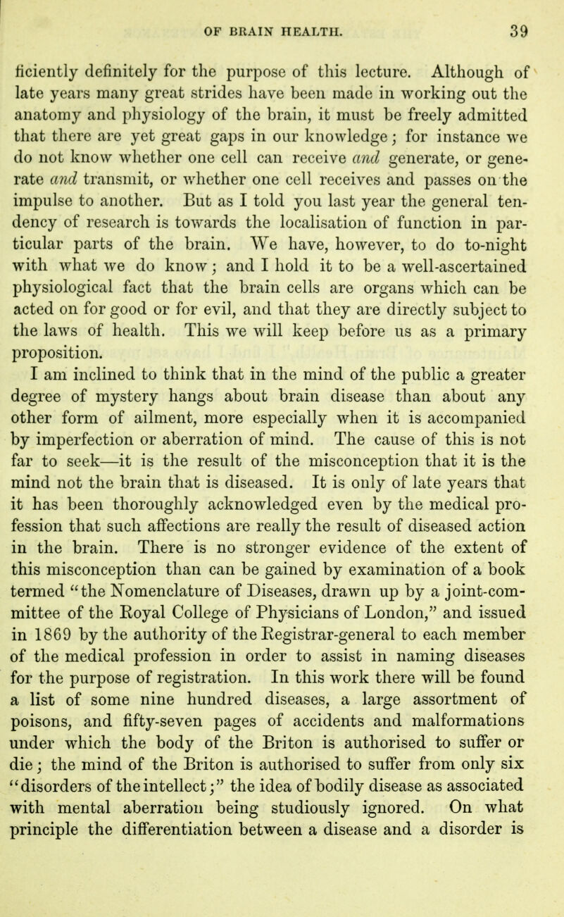 ficiently definitely for the purpose of this lecture. Although of late years many great strides have been made in working out the anatomy and physiology of the brain, it must be freely admitted that there are yet great gaps in our knowledge; for instance we do not know whether one cell can receive and generate, or gene- rate and transmit, or whether one cell receives and passes on the impulse to another. But as I told you last year the general ten- dency of research is towards the localisation of function in par- ticular parts of the brain. We have, however, to do to-night with what we do know; and I hold it to be a well-ascertained physiological fact that the brain cells are organs which can be acted on for good or for evil, and that they are directly subject to the laws of health. This we will keep before us as a primary proposition. I am inclined to think that in the mind of the public a greater degree of mystery hangs about brain disease than about any other form of ailment, more especially when it is accompanied by imperfection or aberration of mind. The cause of this is not far to seek—it is the result of the misconception that it is the mind not the brain that is diseased. It is only of late years that it has been thoroughly acknowledged even by the medical pro- fession that such affections are really the result of diseased action in the brain. There is no stronger evidence of the extent of this misconception than can be gained by examination of a book termed the Nomenclature of Diseases, drawn up by a joint-com- mittee of the Eoyal College of Physicians of London, and issued in 1869 by the authority of the Eegistrar-general to each member of the medical profession in order to assist in naming diseases for the purpose of registration. In this work there will be found a list of some nine hundred diseases, a large assortment of poisons, and fifty-seven pages of accidents and malformations under which the body of the Briton is authorised to suffer or die; the mind of the Briton is authorised to suffer from only six  disorders of the intellectthe idea of bodily disease as associated with mental aberration being studiously ignored. On what principle the differentiation between a disease and a disorder is