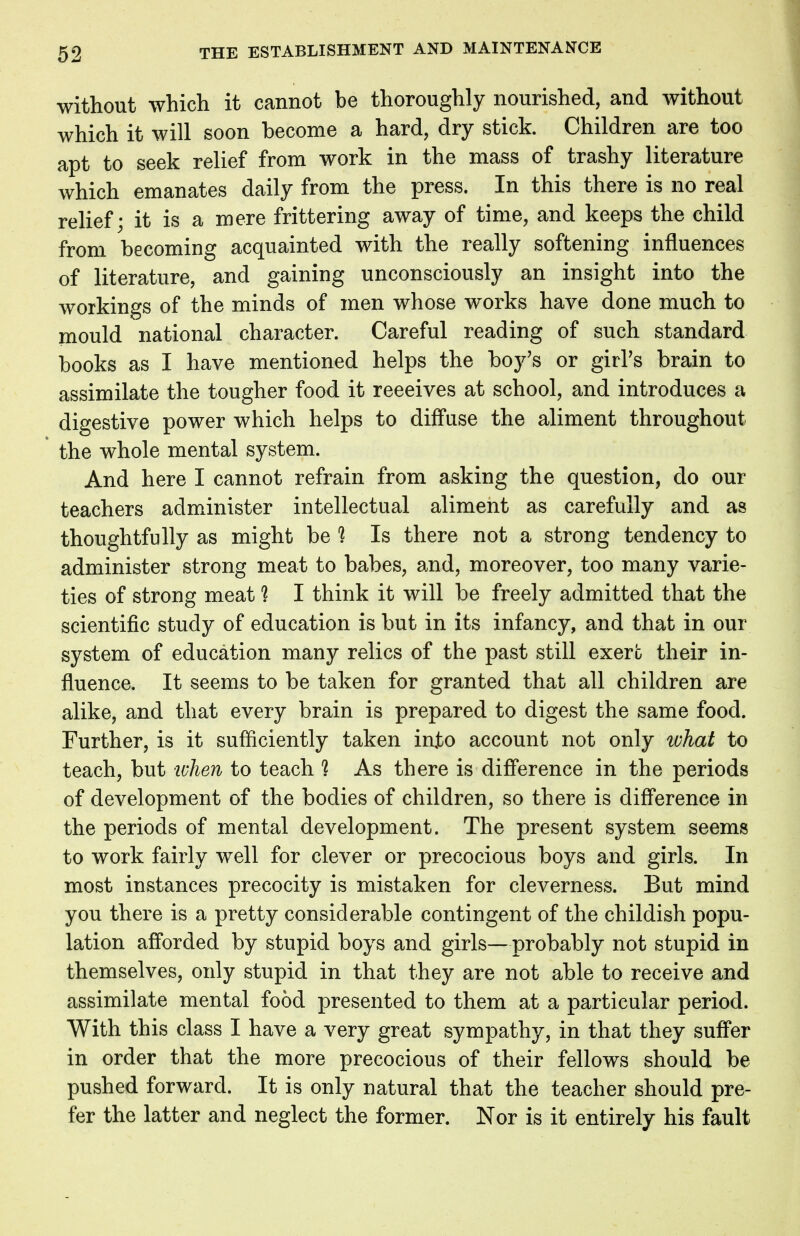 without which it cannot be thoroughly nourished, and without which it will soon become a hard, dry stick. Children are too apt to seek relief from work in the mass of trashy literature which emanates daily from the press. In this there is no real relief; it is a mere frittering away of time, and keeps the child from becoming acquainted with the really softening influences of literature, and gaining unconsciously an insight into the workings of the minds of men whose works have done much to mould national character. Careful reading of such standard books as I have mentioned helps the boy's or girl's brain to assimilate the tougher food it reeeives at school, and introduces a digestive power which helps to diffuse the aliment throughout the whole mental system. And here I cannot refrain from asking the question, do our teachers administer intellectual aliment as carefully and as thoughtfully as might be % Is there not a strong tendency to administer strong meat to babes, and, moreover, too many varie- ties of strong meat *? I think it will be freely admitted that the scientific study of education is but in its infancy, and that in our system of education many relics of the past still exert their in- fluence. It seems to be taken for granted that all children are alike, and that every brain is prepared to digest the same food. Further, is it sufficiently taken into account not only what to teach, but when to teach 1 As there is difference in the periods of development of the bodies of children, so there is difference in the periods of mental development. The present system seems to work fairly well for clever or precocious boys and girls. In most instances precocity is mistaken for cleverness. But mind you there is a pretty considerable contingent of the childish popu- lation afforded by stupid boys and girls—probably not stupid in themselves, only stupid in that they are not able to receive and assimilate mental food presented to them at a particular period. With this class I have a very great sympathy, in that they suffer in order that the more precocious of their fellows should be pushed forward. It is only natural that the teacher should pre- fer the latter and neglect the former. Nor is it entirely his fault