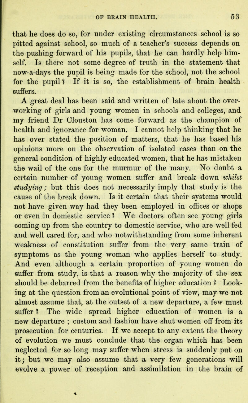 that he does do so, for under existing circumstances school is so pitted against school, so much of a teacher's success depends on the pushing forward of his pupils, that he can hardly help him- self. Is there not some degree of truth in the statement that now-a-days the pupil is being made for the school, not the school for the pupil? If it is so, the establishment of brain health suffers. A great deal has been said and written of late about the over- working of girls and young women in schools and colleges, and my friend Dr Clouston lias come forward as the champion of health and ignorance for woman. I cannot help thinking that he has over stated the position of matters, that he has based his opinions more on the observation of isolated cases than on the general condition of highly educated women, that he has mistaken the wail of the one for the murmur of the many. No doubt a certain number of young women suffer and break down whilst studying; but this does not necessarily imply that study is the cause of the break down. Is it certain that their systems would not have given way had they been employed in offices or shops or even in domestic service % We doctors often see young girls coming up from the country to domestic service, who are well fed and well cared for, and who notwithstanding from some inherent weakness of constitution suffer from the very same train of symptoms as the young woman who applies herself to study. And even although a certain proportion of young women do suffer from study, is that a reason why the majority of the sex should be debarred from the benefits of higher education % Look- ing at the question from an evolutional point of view, may we not almost assume that, at the outset of a new departure, a few must suffer % The wide spread higher education of women is a new departure ; custom and fashion have shut women off from its prosecution for centuries. If we accept to any extent the theory of evolution we must conclude that the organ which has been neglected for so long may suffer when stress is suddenly put on it; but we may also assume that a very few generations will evolve a power of reception and assimilation in the brain of