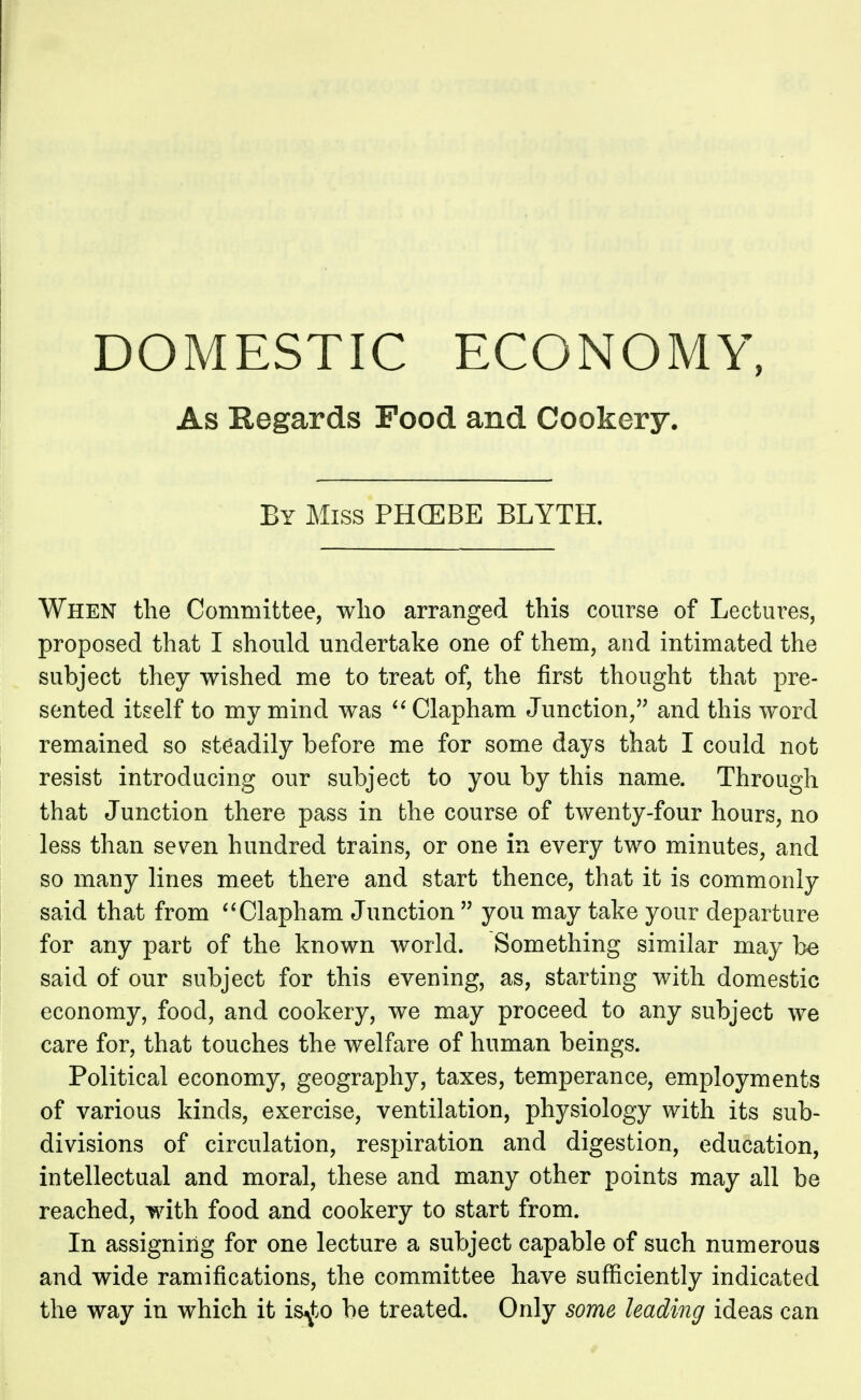 DOMESTIC ECONOMY, As Regards Pood and Cookery. By Miss PHCEBE BLYTH. When the Committee, who arranged this course of Lectures, proposed that I should undertake one of them, and intimated the subject they wished me to treat of, the first thought that pre- sented itself to my mind was  Clapham Junction, and this word remained so steadily before me for some days that I could not resist introducing our subject to you by this name. Through that J unction there pass in the course of twenty-four hours, no less than seven hundred trains, or one in every two minutes, and so many lines meet there and start thence, that it is commonly said that from  Clapham Junction  you may take your departure for any part of the known world. Something similar may be said of our subject for this evening, as, starting with domestic economy, food, and cookery, we may proceed to any subject we care for, that touches the welfare of human beings. Political economy, geography, taxes, temperance, employments of various kinds, exercise, ventilation, physiology with its sub- divisions of circulation, respiration and digestion, education, intellectual and moral, these and many other points may all be reached, with food and cookery to start from. In assigning for one lecture a subject capable of such numerous and wide ramifications, the committee have sufficiently indicated the way in which it is^to be treated. Only some leading ideas can