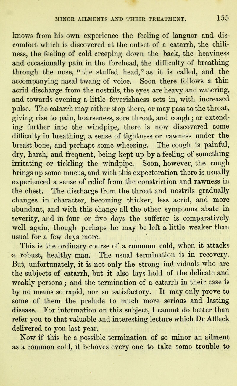 knows from his own experience the feeling of languor and dis- comfort which is discovered at the outset of a catarrh, the dull- ness, the feeling of cold creeping down the back, the heaviness and occasionally pain in the forehead, the difficulty of breathing through the nose, the stuffed head, as it is called, and the accompanying nasal twang of voice. Soon there follows a thin acrid discharge from the nostrils, the eyes are heavy and watering, and towards evening a little feverishness sets in, with increased pulse. The catarrh may either stop there, or may pass to the throat, giving rise to pain, hoarseness, sore throat, and cough; or extend- ing further into the windpipe, there is now discovered some difficulty in breathing, a sense of tightness or rawness under the breast-bone, and perhaps some wheezing. The cough is painful, dry, harsh, and frequent, being kept up by a feeling of something irritating or tickling the windpipe. Soon, however, the cough brings up some mucus, and with this expectoration there is usually experienced a sense of relief from the constriction and rawness in the chest. The discharge from the throat and nostrils gradually changes in character, becoming thicker, less acrid, and more abundant, and with this change all the other symptoms abate in severity, and in four or five days the sufferer is comparatively well again, though perhaps he may be left a little weaker than usual for a few days more. This is the ordinary course of a common cold, when it attacks •a robust, healthy man. The usual termination is in recovery. But, unfortunately, it is not only the strong individuals who are the subjects of catarrh, but it also lays hold of the delicate and weakly persons; and the termination of a catarrh in their case is by no means so rapid, nor so satisfactory. It may only prove to some of them the prelude to much more serious and lasting disease. For information on this subject, I cannot do better than refer you to that valuable and interesting lecture which Dr Affleck delivered to you last year. Nov/ if this be a possible termination of so minor an ailment as a common cold, it behoves every one to take some trouble to