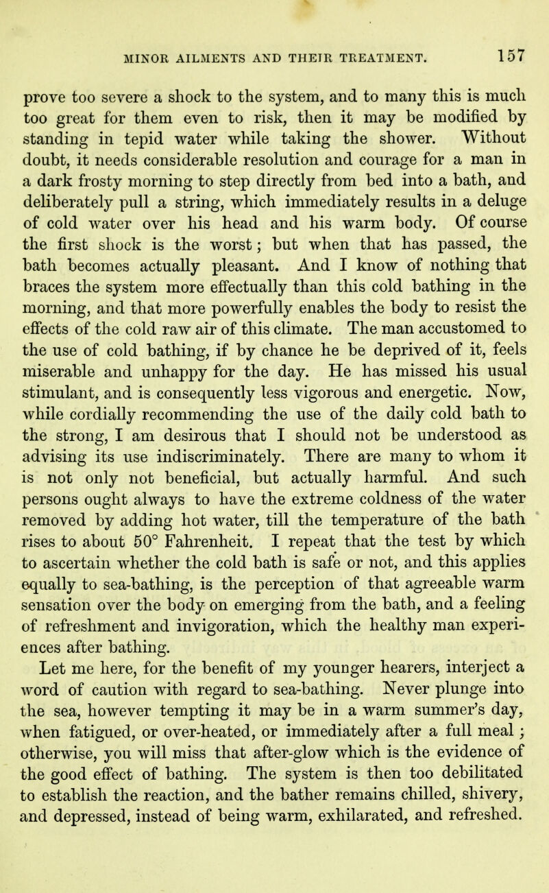 prove too severe a shock to the system, and to many this is much too great for them even to risk, then it may be modified by standing in tepid water while taking the shower. Without doubt, it needs considerable resolution and courage for a man in a dark frosty morning to step directly from bed into a bath, and deliberately pull a string, which immediately results in a deluge of cold water over his head and his warm body. Of course the first shock is the worst; but when that has passed, the bath becomes actually pleasant. And I know of nothing that braces the system more effectually than this cold bathing in the morning, and that more powerfully enables the body to resist the effects of the cold raw air of this climate. The man accustomed to the use of cold bathing, if by chance he be deprived of it, feels miserable and unhappy for the day. He has missed his usual stimulant, and is consequently less vigorous and energetic. Now, while cordially recommending the use of the daily cold bath to the strong, I am desirous that I should not be understood as advising its use indiscriminately. There are many to whom it is not only not beneficial, but actually harmful. And such persons ought always to have the extreme coldness of the water removed by adding hot water, till the temperature of the bath rises to about 50° Fahrenheit. I repeat that the test by which to ascertain whether the cold bath is safe or not, and this applies equally to sea-bathing, is the perception of that agreeable warm sensation over the body on emerging from the bath, and a feeling of refreshment and invigoration, which the healthy man experi- ences after bathing. Let me here, for the benefit of my younger hearers, interject a word of caution with regard to sea-bathing. Never plunge into the sea, however tempting it may be in a warm summer's day, when fatigued, or over-heated, or immediately after a full meal; otherwise, you will miss that after-glow which is the evidence of the good effect of bathing. The system is then too debilitated to establish the reaction, and the bather remains chilled, shivery, and depressed, instead of being warm, exhilarated, and refreshed.