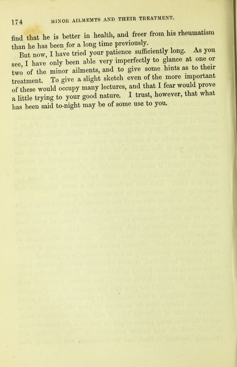 find that he is better in health, and freer from his rheumatism than he has beenfor a long time previously. But now I have tried your patience sufficiently long. As you see I have only been able very imperfectly to glance at one or two of the minor ailments, and to give some hints as to their treatment To give a slight sketch even of the more important of these would occupy many lectures, and that I fear would prove a little trying to your good nature. I trust, however, that what has been said to-night may be of some use to you.