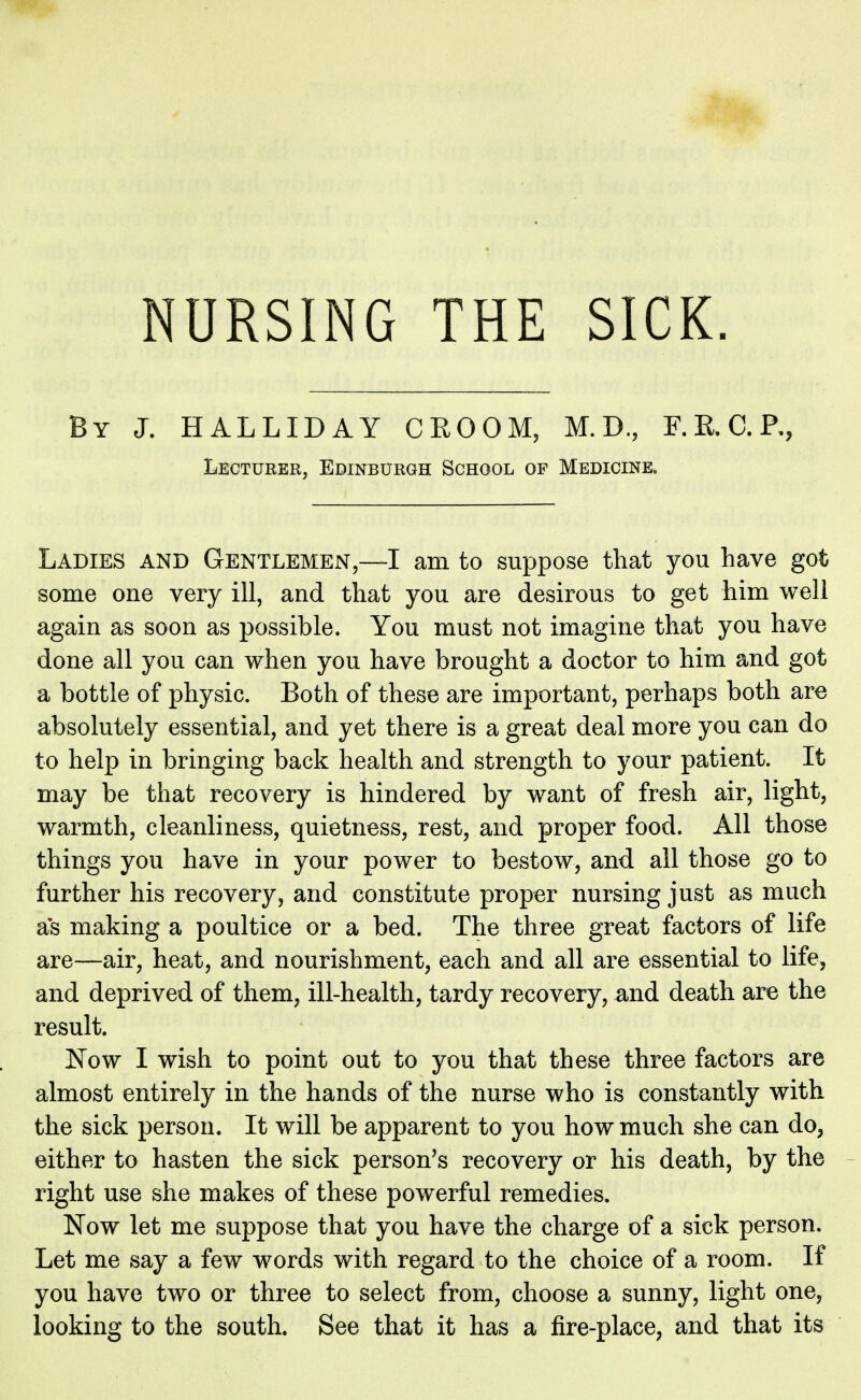 NURSING THE SICK. By J. HALLIDAY CKOOM, M.D., F.R.C.P,, Lecturer, Edinburgh School of Medicine* Ladies and Gentlemen,—I am to suppose that you have got some one very ill, and that you are desirous to get him well again as soon as possible. You must not imagine that you have done all you can when you have brought a doctor to him and got a bottle of physic. Both of these are important, perhaps both are absolutely essential, and yet there is a great deal more you can do to help in bringing back health and strength to your patient. It may be that recovery is hindered by want of fresh air, light, warmth, cleanliness, quietness, rest, and proper food. All those things you have in your power to bestow, and all those go to further his recovery, and constitute proper nursing just as much a's making a poultice or a bed. The three great factors of life are—air, heat, and nourishment, each and all are essential to life, and deprived of them, ill-health, tardy recovery, and death are the result. Now I wish to point out to you that these three factors are almost entirely in the hands of the nurse who is constantly with the sick person. It will be apparent to you how much she can do, either to hasten the sick person's recovery or his death, by the right use she makes of these powerful remedies. Now let me suppose that you have the charge of a sick person. Let me say a few words with regard to the choice of a room. If you have two or three to select from, choose a sunny, light one, looking to the south. See that it has a fire-place, and that its