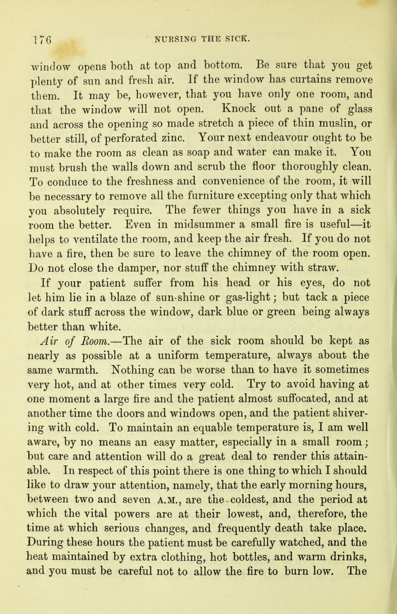 window opens both at top and bottom. Be sure that you get plenty of sun and fresh air. If the window has curtains remove them. It may be, however, that you have only one room, and that the window will not open. Knock out a pane of glass and across the opening so made stretch a piece of thin muslin, or better still, of perforated zinc. Your next endeavour ought to be to make the room as clean as soap and water can make it. You must brush the walls down and scrub the floor thoroughly clean. To conduce to the freshness and convenience of the room, it will be necessary to remove all the furniture excepting only that which you absolutely require. The fewer things you have in a sick room the better. Even in midsummer a small fire is useful—it helps to ventilate the room, and keep the air fresh. If you do not have a fire, then be sure to leave the chimney of the room open. Do not close the damper, nor stuff the chimney with straw. If your patient suffer from his head or his eyes, do not let him lie in a blaze of sun-shine or gas-light; but tack a piece of dark stuff across the window, dark blue or green being always better than white. Air of Boom.—The air of the sick room should be kept as nearly as possible at a uniform temperature, always about the same warmth. Nothing can be worse than to have it sometimes very hot, and at other times very cold. Try to avoid having at one moment a large fire and the patient almost suffocated, and at another time the doors and windows open, and the patient shiver- ing with cold. To maintain an equable temperature is, I am well aware, by no means an easy matter, especially in a small room; but care and attention will do a great deal to render this attain- able. In respect of this point there is one thing to which I should like to draw your attention, namely, that the early morning hours, between two and seven A.M., are the coldest, and the period at which the vital powers are at their lowest, and, therefore, the time at which serious changes, and frequently death take place. During these hours the patient must be carefully watched, and the heat maintained by extra clothing, hot bottles, and warm drinks, and you must be careful not to allow the fire to burn low. The