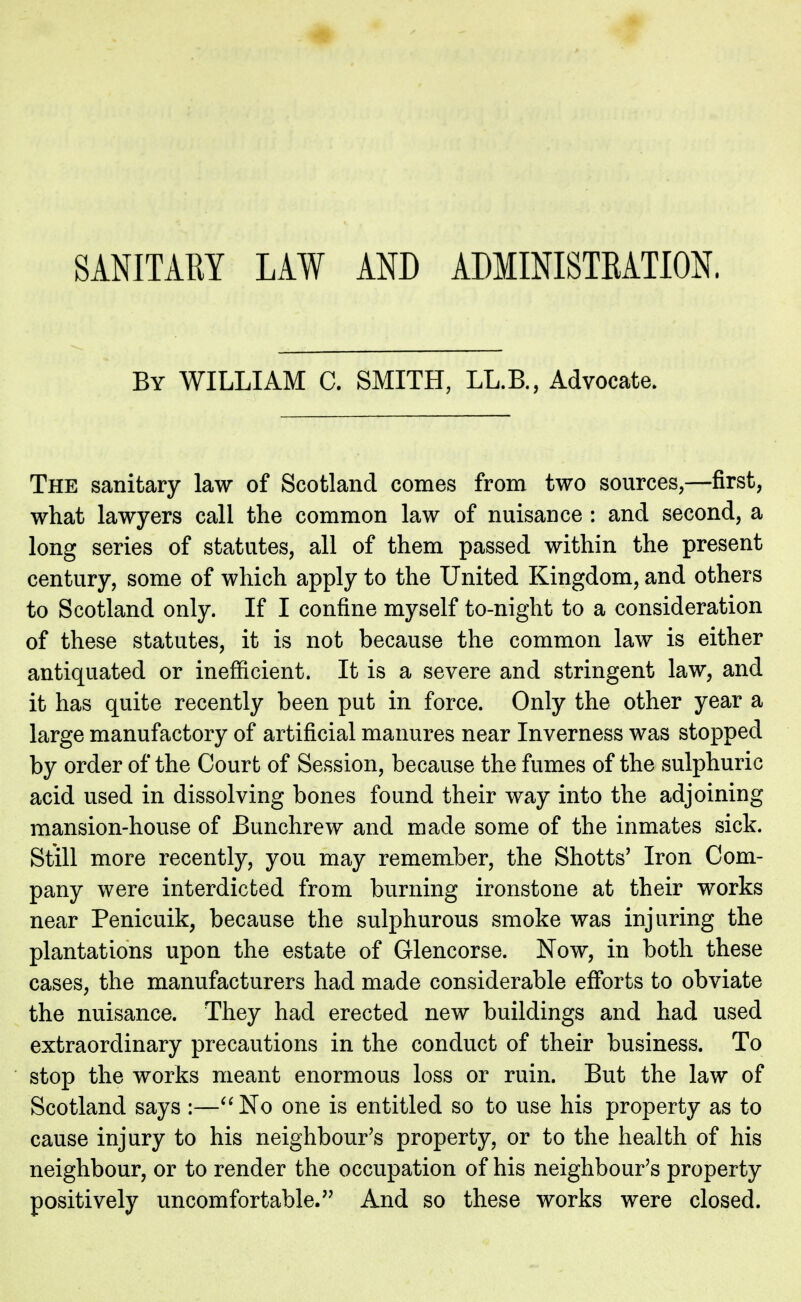 SANITARY LAW AND ADMINISTRATION, By WILLIAM C. SMITH, LL.B., Advocate. The sanitary law of Scotland comes from two sources,—first, what lawyers call the common law of nuisance : and second, a long series of statutes, all of them passed within the present century, some of which apply to the United Kingdom, and others to Scotland only. If I confine myself to-night to a consideration of these statutes, it is not because the common law is either antiquated or inefficient. It is a severe and stringent law, and it has quite recently been put in force. Only the other year a large manufactory of artificial manures near Inverness was stopped by order of the Court of Session, because the fumes of the sulphuric acid used in dissolving bones found their way into the adjoining mansion-house of Bunchrew and made some of the inmates sick. Still more recently, you may remember, the Shotts' Iron Com- pany were interdicted from burning ironstone at their works near Penicuik, because the sulphurous smoke was injuring the plantations upon the estate of Glencorse. Now, in both these cases, the manufacturers had made considerable efforts to obviate the nuisance. They had erected new buildings and had used extraordinary precautions in the conduct of their business. To stop the works meant enormous loss or ruin. But the law of Scotland says :—No one is entitled so to use his property as to cause injury to his neighbour's property, or to the health of his neighbour, or to render the occupation of his neighbour's property positively uncomfortable. And so these works were closed.