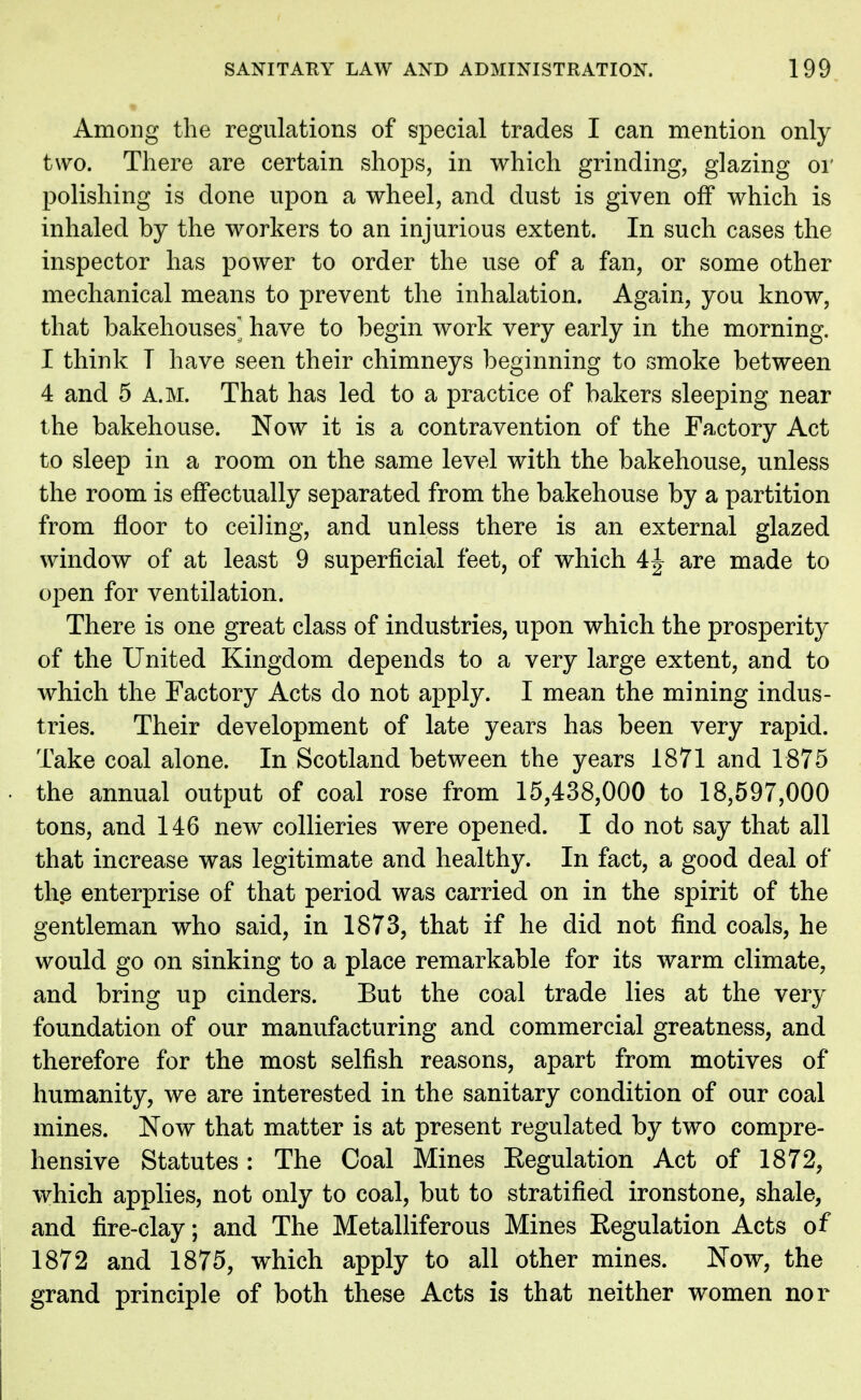 Among the regulations of special trades I can mention only two. There are certain shops, in which grinding, glazing or polishing is done upon a wheel, and dust is given off which is inhaled by the workers to an injurious extent. In such cases the inspector has power to order the use of a fan, or some other mechanical means to prevent the inhalation. Again, you know, that bakehouses have to begin work very early in the morning. I think T have seen their chimneys beginning to smoke between 4 and 5 A.M. That has led to a practice of bakers sleeping near the bakehouse. Now it is a contravention of the Factory Act to sleep in a room on the same level with the bakehouse, unless the room is effectually separated from the bakehouse by a partition from floor to ceiling, and unless there is an external glazed window of at least 9 superficial feet, of which 4^ are made to open for ventilation. There is one great class of industries, upon which the prosperity of the United Kingdom depends to a very large extent, and to which the Factory Acts do not apply. I mean the mining indus- tries. Their development of late years has been very rapid. Take coal alone. In Scotland between the years 1871 and 1875 the annual output of coal rose from 15,438,000 to 18,597,000 tons, and 146 new collieries were opened. I do not say that all that increase was legitimate and healthy. In fact, a good deal of the enterprise of that period was carried on in the spirit of the gentleman who said, in 1873, that if he did not find coals, he would go on sinking to a place remarkable for its warm climate, and bring up cinders. But the coal trade lies at the very foundation of our manufacturing and commercial greatness, and therefore for the most selfish reasons, apart from motives of humanity, we are interested in the sanitary condition of our coal mines. Now that matter is at present regulated by two compre- hensive Statutes: The Coal Mines Eegulation Act of 1872, which applies, not only to coal, but to stratified ironstone, shale, and fire-clay; and The Metalliferous Mines Eegulation Acts of 1872 and 1875, which apply to all other mines. Now, the grand principle of both these Acts is that neither women nor