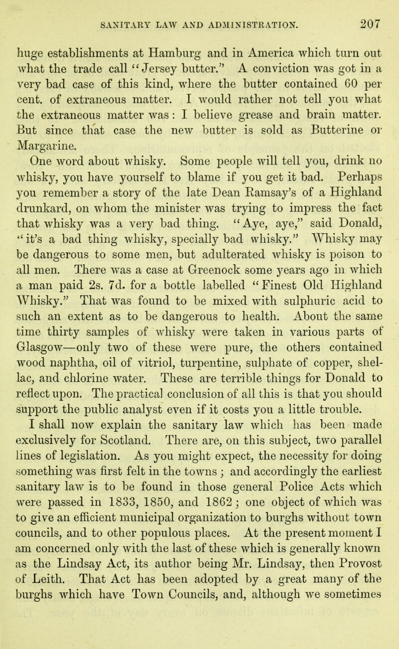 huge establishments at Hamburg and in America which turn out what the trade call Jersey butter/' A conviction was got in a very bad case of this kind, where the butter contained 60 per cent, of extraneous matter. I would rather not tell you what the extraneous matter was : I believe grease and brain matter. But since that case the new butter is sold as Butterine or Margarine. One word about whisky. Some people will tell you, drink no whisky, you have yourself to blame if you get it bad. Perhaps you remember a story of the late Dean Ramsay's of a Highland drunkard, on whom the minister was trying to impress the fact that whisky was a very bad thing. Aye, aye, said Donald, it's a bad thing whisky, specially bad whisky. Whisky may be dangerous to some men, but adulterated whisky is poison to all men. There was a case at Greenock some years ago in which a man paid 2s. 7d. for a bottle labelled  Finest Old Highland Whisky. That was found to be mixed with sulphuric acid to such an extent as to be dangerous to health. About the same time thirty samples of whisky were taken in various parts of Glasgow—only two of these were pure, the others contained wood naphtha, oil of vitriol, turpentine, sulphate of copper, shel- lac, and chlorine water. These are terrible things for Donald to reflect upon. The practical conclusion of all this is that you should support the public analyst even if it costs you a little trouble. I shall now explain the sanitary law which has been made exclusively for Scotland. There are, on this subject, two parallel lines of legislation. As you might expect, the necessity for doing something was first felt in the towns ; and accordingly the earliest sanitary law is to be found in those general Police Acts which were passed in 1833, 1850, and 1862; one object of which was to give an efficient municipal organization to burghs without town councils, and to other populous places. At the present moment I am concerned only with the last of these which is generally known as the Lindsay Act, its author being Mr. Lindsay, then Provost of Leith. That Act has been adopted by a great many of the burghs which have Town Councils, and, although we sometimes