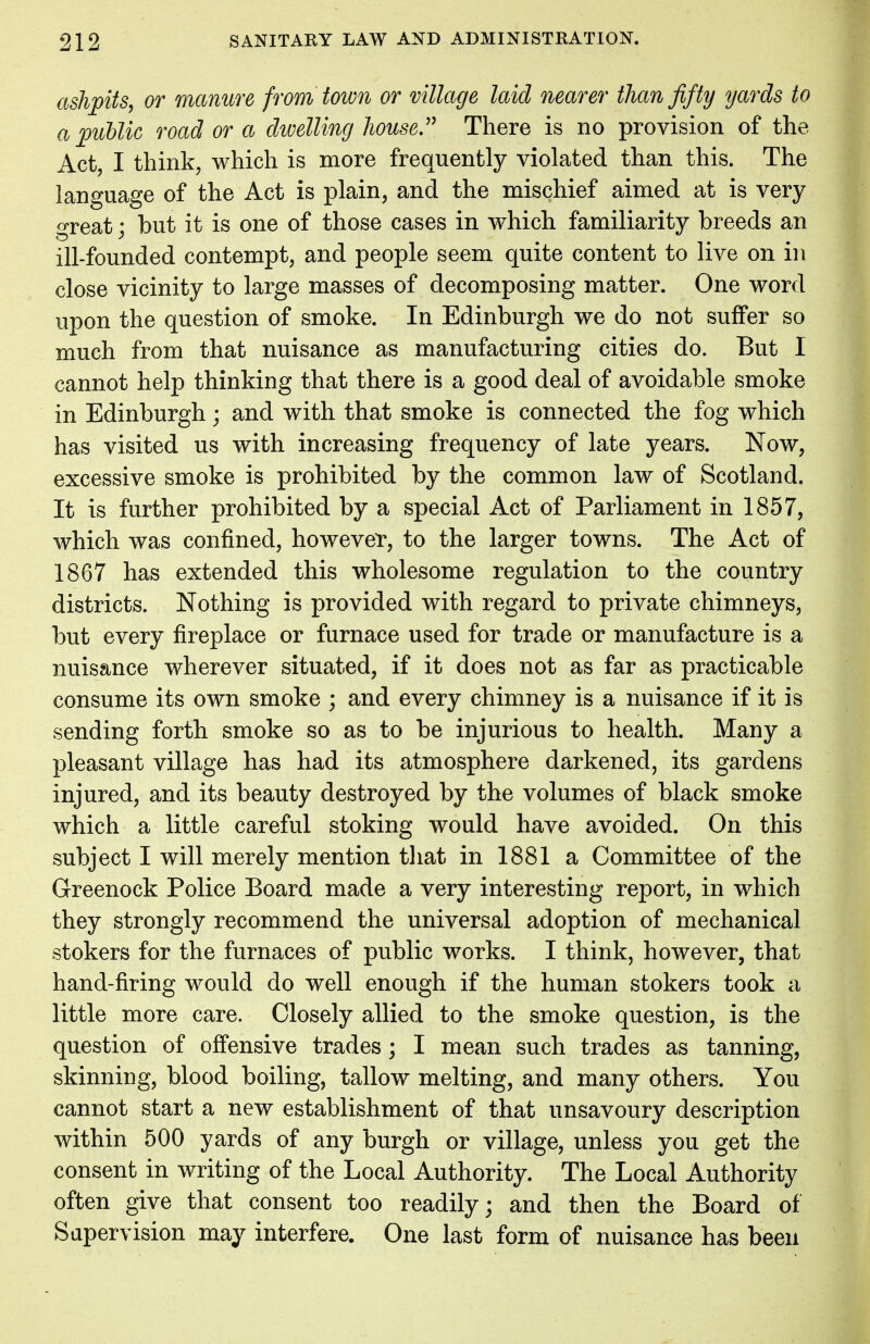 ashpits, or manure from town or village laid nearer than fifty yards to a public road or a dwelling house. There is no provision of the Act, I think, which is more frequently violated than this. The language of the Act is plain, and the mischief aimed at is very great; but it is one of those cases in which familiarity breeds an ill-founded contempt, and people seem quite content to live on in close vicinity to large masses of decomposing matter. One word upon the question of smoke. In Edinburgh we do not suffer so much from that nuisance as manufacturing cities do. But I cannot help thinking that there is a good deal of avoidable smoke in Edinburgh; and with that smoke is connected the fog which has visited us with increasing frequency of late years. Now, excessive smoke is prohibited by the common law of Scotland. It is further prohibited by a special Act of Parliament in 1857, which was confined, however, to the larger towns. The Act of 1867 has extended this wholesome regulation to the country districts. Nothing is provided with regard to private chimneys, but every fireplace or furnace used for trade or manufacture is a nuisance wherever situated, if it does not as far as practicable consume its own smoke ; and every chimney is a nuisance if it is sending forth smoke so as to be injurious to health. Many a pleasant village has had its atmosphere darkened, its gardens injured, and its beauty destroyed by the volumes of black smoke which a little careful stoking would have avoided. On this subject I will merely mention that in 1881 a Committee of the Greenock Police Board made a very interesting report, in which they strongly recommend the universal adoption of mechanical stokers for the furnaces of public works. I think, however, that hand-firing would do well enough if the human stokers took a little more care. Closely allied to the smoke question, is the question of offensive trades; I mean such trades as tanning, skinning, blood boiling, tallow melting, and many others. You cannot start a new establishment of that unsavoury description within 500 yards of any burgh or village, unless you get the consent in writing of the Local Authority. The Local Authority often give that consent too readily; and then the Board of Supervision may interfere. One last form of nuisance has been